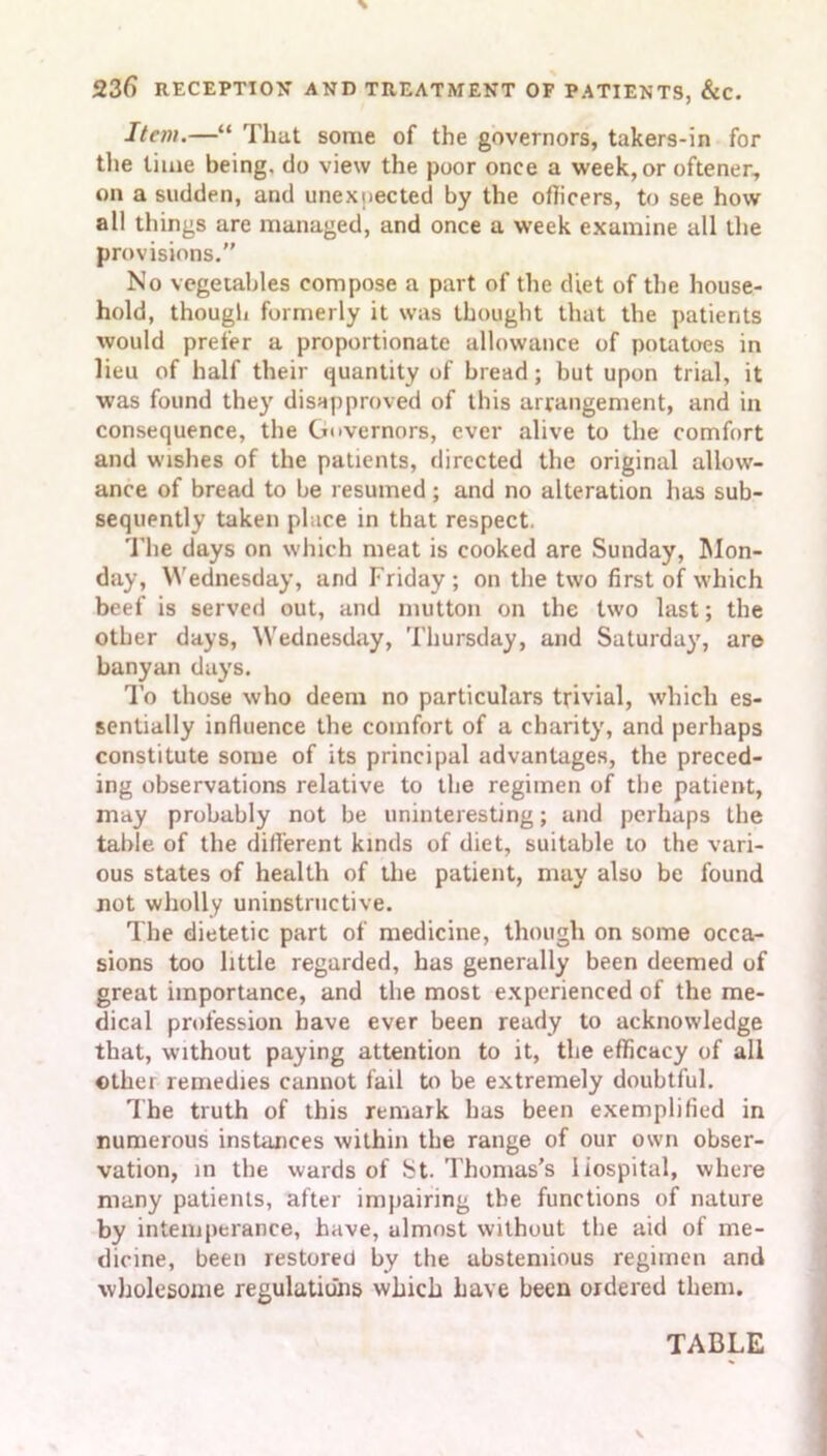 Item.—“ That some of the governors, takers-in for the time being, do view the poor once a week, or oftener, on a sudden, and unexpected by the officers, to see how all things are managed, and once a week examine all the provisions.” No vegetables compose a part of the diet of the house- hold, though formerly it was thought that the patients would prefer a proportionate allowance of potatoes in lieu of half their quantity of bread; but upon trial, it was found they disapproved of this arrangement, and in consequence, the Governors, ever alive to the comfort and wishes of the patients, directed the original allow- ance of bread to be resumed; and no alteration has sub- sequently taken place in that respect. The days on which meat is cooked are Sunday, Mon- day, Wednesday, and Friday; on the two first of which beef is served out, and mutton on the two last; the other days, Wednesday, Thursday, and Saturday, are banyan days. To those who deem no particulars trivial, which es- sentially influence the comfort of a charity, and perhaps constitute some of its principal advantages, the preced- ing observations relative to the regimen of the patient, may probably not be uninteresting; and perhaps the table of the different kinds of diet, suitable to the vari- ous states of health of the patient, may also be found not wholly uninstructive. The dietetic part of medicine, though on some occa- sions too little regarded, has generally been deemed of great importance, and the most experienced of the me- dical profession have ever been ready to acknowledge that, without paying attention to it, the efficacy of all other remedies cannot fail to be extremely doubtful. The truth of this remark has been exemplified in numerous instances within the range of our own obser- vation, in the wards of St. Thomas’s Hospital, where many patients, after impairing the functions of nature by intemperance, have, almost without the aid of me- dicine, been restored by the abstemious regimen and wholesome regulations which have been ordered them. TABLE