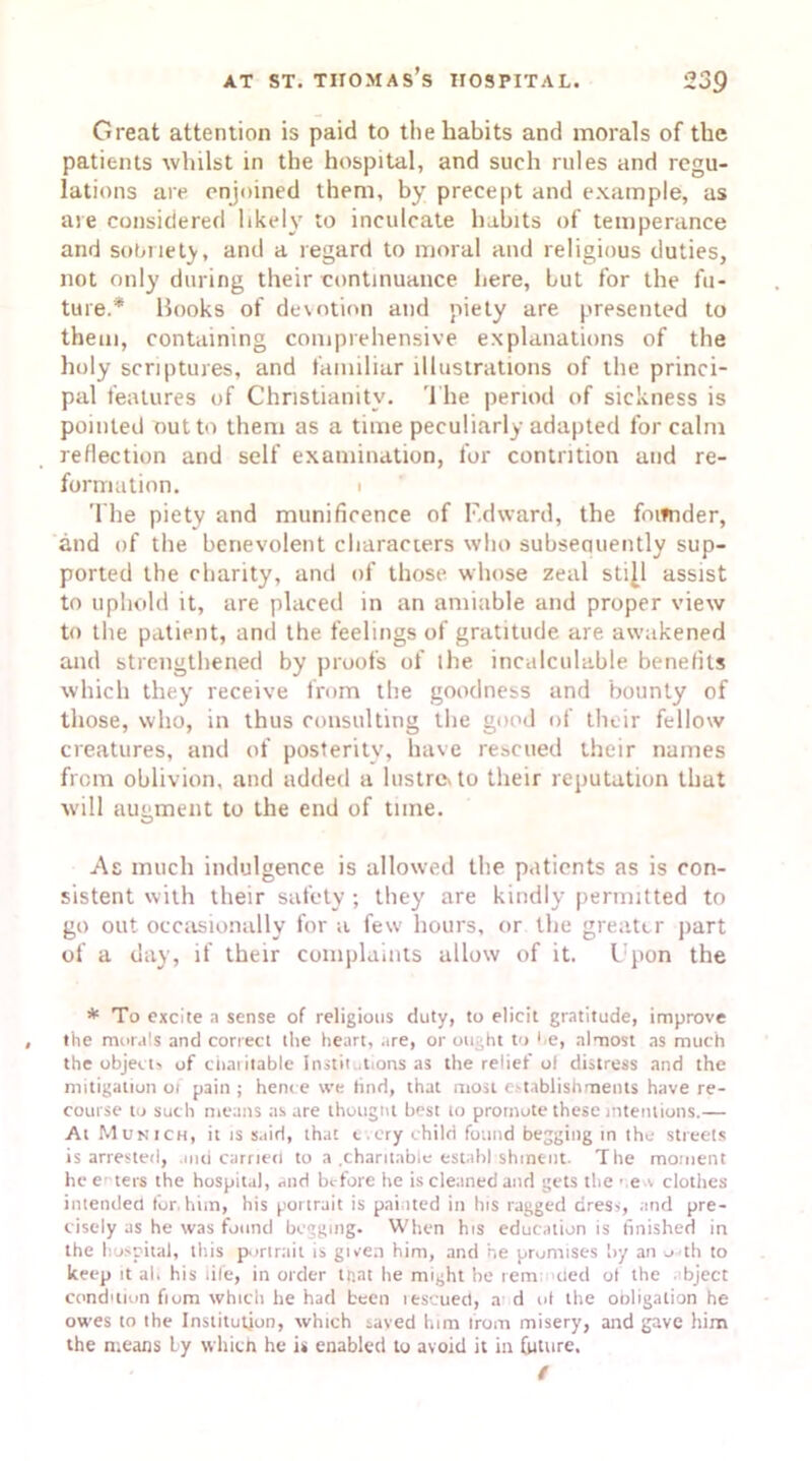 Great attention is paid to tlie habits and morals of the patients whilst in the hospital, and such rules and regu- lations are enjoined them, by precept and example, as ate considered likely to inculcate habits of temperance and sobriety, and a regard to moral and religious duties, not only during their continuance here, hut for the fu- ture.* Books of devotion and piety are presented to them, containing comprehensive explanations of the holy scriptures, and familiar illustrations of the princi- pal features of Christianity. The period of sickness is pointed outto them as a time peculiarly adapted for calm reflection and self examination, for contrition and re- formation. i The piety and munificence of Edward, the foiwider, and of the benevolent characters who subsecuiently sup- ported the charity, and of those whose zeal sti|l assist to uphold it, are placed in an amiable and proper view to the patient, and the feelings of gratitude are awakened and strengthened by proofs of the incalculable benefits which they receive from the goodness and bounty of those, who, in thus consulting the good of their fellow creatures, and of posterity, have rescued their names from oblivion, and added a lustre* to their reputation that will augment to the end of time. As much indulgence is allowed the patients as is con- sistent with their safety ; they are kindly permitted to go out occasionally for a few hours, or the greater part of a day, if their complaints allow of it. Upon the * To excite a sense of religious duty, to elicit gratitude, improve the morals and correct the heart, are, or ought to he, almost as much the object, of charitable instil tions as the relief o! distress and the mitigation 01 pain ; hence we hnd, that most establishments have re- course to such means as are thought best to promote these intentions.— At Munich, it is said, that every child found begging in the streets is arrested, mci carried to a .charitable establ shinc-nt. The moment he enters the hospital, and before he is cleaned and gets the • e v clothes intended for.him, his portrait is painted in Ins ragged dress, and pre- cisely as he was found bogging. When his education is finished in the hospital, this portrait is given him, and he promises by an o th to keep it al. his life, in order trial he might he rem tied ot the bject condition fiom which he had been rescued, a d ol the obligation he owes to the Institution, which saved him from misery, and gave him the means by which he is enabled to avoid it in future. t