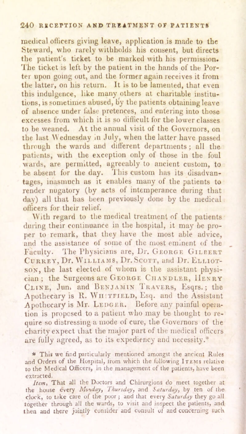 medical officers giving leave, application is made to the Steward, who rarely withholds his consent, but directs the patient’s ticket to be marked with his permission. The ticket is left by the patient in the hands of the Por- ter upon going out, and the former again receives it from the latter, on his return. It is to be lamented, that even this indulgence, like many others at charitable institu- tions, is sometimes abused, by the patients obtaining leave of absence under false pretences, and entering into those excesses from which it is so difficult for the lower classes to be weaned. At the annual \isit of the Governors, on the last Wednesday in July, when the latter have passed through the wards and different departments ; all the patients, with the exception only of those in the foul wards, are permitted, agreeably to ancient custom, to be absent for the day. 1 his custom has its disadvan- tages, inasmuch as it enables many of the patients to render nugatory (by acts of intemperance during that day) all that has been previously done by the medical officers for their relief. With regard to the medical treatment of the patients during their cominuance in the hospital, it may be pro- per to remark, that they have the most able advice, and the assistance of some of the most eminent of the Faculty. The Physicians are, Dr. George Gilbert Curkey, Dr. Williams, Dr.Scott, and Dr. Elliot- son, the last elected of whom is the assistant physi- cian ; the Surgeons are George Chandler, Henry Cline, Jun* and Benjamin Travers, Esqrs.; the Apothecary is It. Whitfield, Esq. and the Assistant Apothecary is Mr. Ledger. Before any painful opeia- tion is proposed to a patient who may be thought to re- quire so distressing a mode of cure, the Governors of the charity expect that the major part of the medical officers are fully agreed, as to its expediency and necessity.* * This we find particularly mentioned amongst the anrient Rules and Orders of the Hospital, irom which ihe following Items relative to the Medical Officers, in the management of the patients, have been extracted. Item, That all the Doctors and Chirurgions do meet together at the house every Monday, Thursday, and Saturday, by ten of the clock, to take care of the poor; and that every Saturday they go all together through all the wards, to visit and inspect the patients, and then and there jointly consider and consult of and concerning such