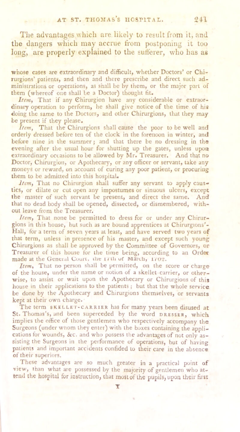 The advantages which are likely to result from it, and the dangers which may accrue from postponing it too long, are properly explained to the sufferer, who has as whose cases are extraordinary and difficult, whether Doctors’ or Cht- rutgions’ patients, and then and there prescribe and direct such ad- ministrations or operations, as shall be by them, or the major part of them (whereof one shall be a Doctor) thought tit. Item, That if any Chirurgion have any considerable or extraor- dinary operation to perform, he shall give notice of the time of his doing the same to the Doctors, and other Chirurgions, that they may be present if they please. Item, That the Chirurgions shall cause the poor to be well and orderly dressed before ten of the clock in the forenoon in winter, and before nine in the summer; and that there be no dressing in the evening after the usual hour for shutting up the gates, unless upon extraordinary occasions to be allowed by Mr. Treasurer. And that no Doctor, Chirurgion, or Apothecary, or any officer or servant, lake any moneys or reward, on account of curing any poor patient, or procuring them to be admitted into this hospital. Item, That no Chirurgion shall suffer any servant to apply caus- tics, or dilate or cut open any impostumes or sinuous ulcers, except the master of such servant be present, and direct the same. And that no dead body shall be opened, dissected, or dismembered, with- out leave from the Treasurer. Item, That none be permitted to dress for or under any Chirur- gions in this house, but such as are bound apprentices at Chirurgions’- Hall, for a term of seven years at least, and have served two years of that term, unless in presence of his master, and except such young Chirurgions as shall be approved by the Committee of Governors, or Treasurer of this house for the time being, according to an Order made at the Geneial Court, the t/tli of March, inj't. Item, That no person shall be permitted, on the score or charge of the house, under the name or notion of a skellet carrier, or other- wise, to assist or wait upon the Apothecary or Chirurgions of this house in their applications to the patients j but that the whole service be done by the Apothecary and Chirurgions themselves, or servants kept at their own charge. The term skillet-carrier has for many years been disused at St. Thomas’s, and been superceded by the word dresser, which implies the office of those gentlemen who respectively accompany the Surgeons (under wnom they enter) with the boxes containing the appli- cations for wounds, &c. and who possess the advantages of not only as- sisting the Surgeons in the performance of operations, but of having patients and important accidents confided to their care in the absence of their superiors. These advantages are so much greater in a practical point of view, than what are possessed by the majority of gentlemen who at- tend the hospital for instruction, that most of the pupils, upon their first Y