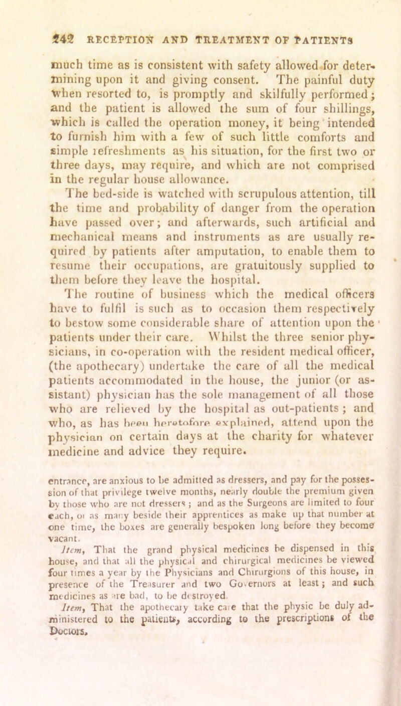 much time as is consistent with safety allowed for deter- mining upon it and giving consent. The painful duty when resorted to, is promptly and skilfully performed; and the patient is allowed the sum of four shillings, ■which is called the operation money, it being intended to furnish him with a few of such little comforts and simple lefreshments as his situation, for the first two or three days, may require, and which are not comprised in the regular house allowance. The bed-side is watched with scrupulous attention, till the time and probability of danger from the operation have passed over; and afterwards, such artificial and mechanical means and instruments as are usually re- quired by patients after amputation, to enable them to resume their occupations, are gratuitously supplied to them before they leave the hospital. The routine of business which the medical officers have to fulfil is such as to occasion them respectively to bestow some considerable share of attention upon the 1 patients under their care. Whilst the three senior phy- sicians, in co-operation with the resident medical officer, (the apothecary) undertake the care of all the medical patients accommodated in the house, the junior (or as- sistant) physician has the sole management of all those who are relieved by the hospital as out-patients ; and who, as has been hor»tnfnrf> explained, attend upon the physician on certain days at the charity for whatever medicine and advice they require. entrance, are anxious to be admitted as dressers, and pay for the posses- sion of that privilege twelve months, nearly double the premium given by those who are not dressers ; and as the Surgeons are limited to four each, ot ns many beside their apprentices as make up that number at one time, the boxes are generally bespoken long before they become vacant. Item, That the grand physical medicines be dispensed in this home, and that all the physical and chirurgical medicines be viewed four times a year by the Physicians and Chirurgions of this house, in presence of the Treasurer and two Go.ernors at least; and such medicines as are bad, to be di stroyed Item, That the apothecary take caie that the physic be duly ad- ministered to the patients, according to the prescription* of the Doctors,