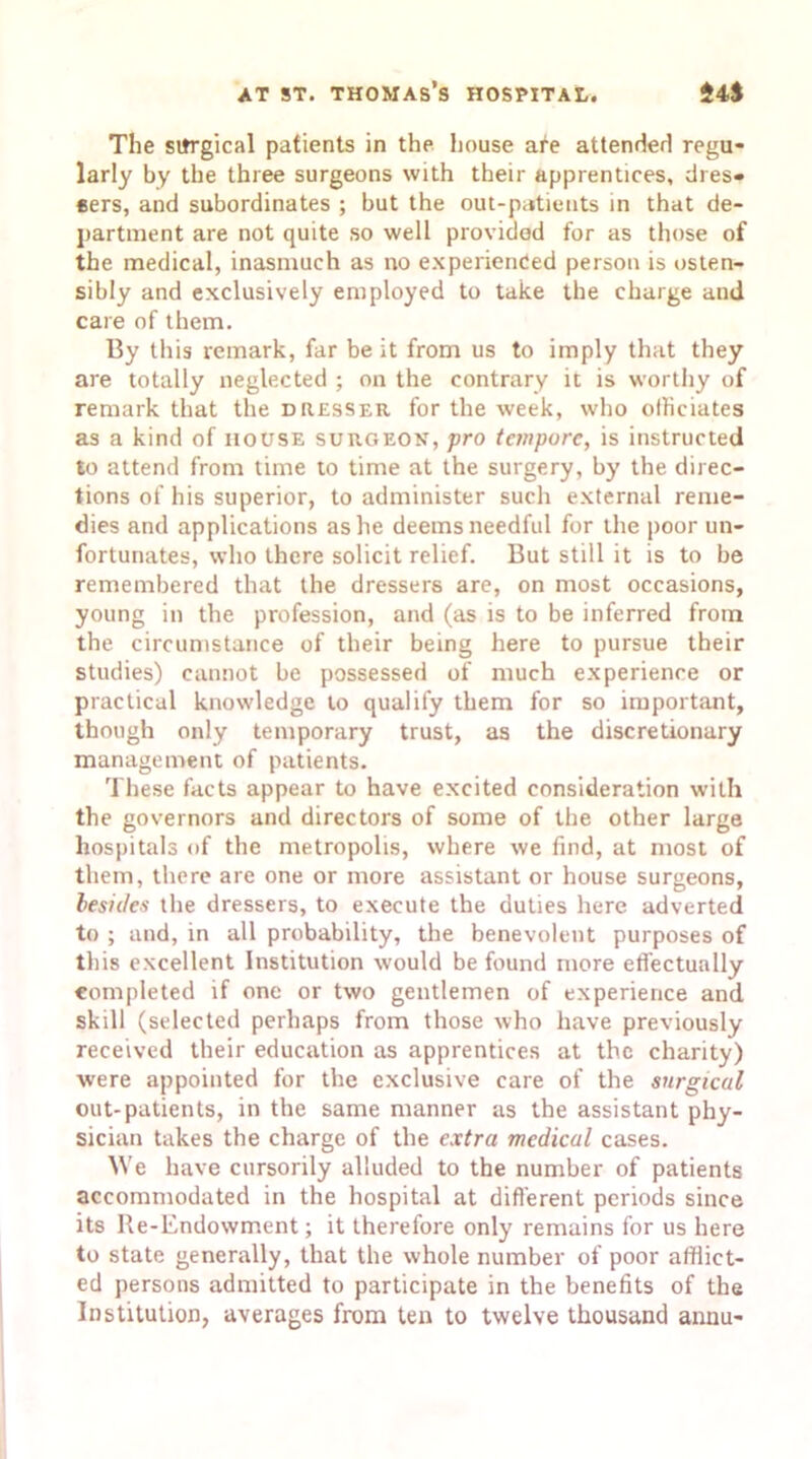 The sitrgical patients in the house are attended regu- larly by the three surgeons with their apprentices, dres- sers, and subordinates ; but the out-patients in that de- partment are not quite so well provided for as those of the medical, inasmuch as no experienced person is osten- sibly and exclusively employed to take the charge and care of them. By this remark, far be it from us to imply that they are totally neglected ; on the contrary it is worthy of remark that the dresser for the week, who officiates as a kind of house surgeon, pro tempore, is instructed to attend from time to time at the surgery, by the direc- tions of his superior, to administer such external reme- dies and applications as he deems needful for the poor un- fortunates, who there solicit relief. But still it is to be remembered that the dressers are, on most occasions, young in the profession, and (as is to be inferred from the circumstance of their being here to pursue their studies) cannot be possessed of much experience or practical knowledge to qualify them for so important, though only temporary trust, as the discretionary management of patients. These facts appear to have excited consideration with the governors and directors of some of the other large hospitals of the metropolis, where we find, at most of them, there are one or more assistant or house surgeons, besides the dressers, to execute the duties here adverted to ; and, in all probability, the benevolent purposes of this excellent Institution would be found more effectually completed if one or two gentlemen of experience and skill (selected perhaps from those who have previously received their education as apprentices at the charity) were appointed for the exclusive care of the surgical out-patients, in the same manner as the assistant phy- sician takes the charge of the extra medical cases. We have cursorily alluded to the number of patients accommodated in the hospital at different periods since its Re-Endowment; it therefore only remains for us here to state generally, that the whole number of poor afflict- ed persons admitted to participate in the benefits of the Institution, averages from ten to twelve thousand annu-