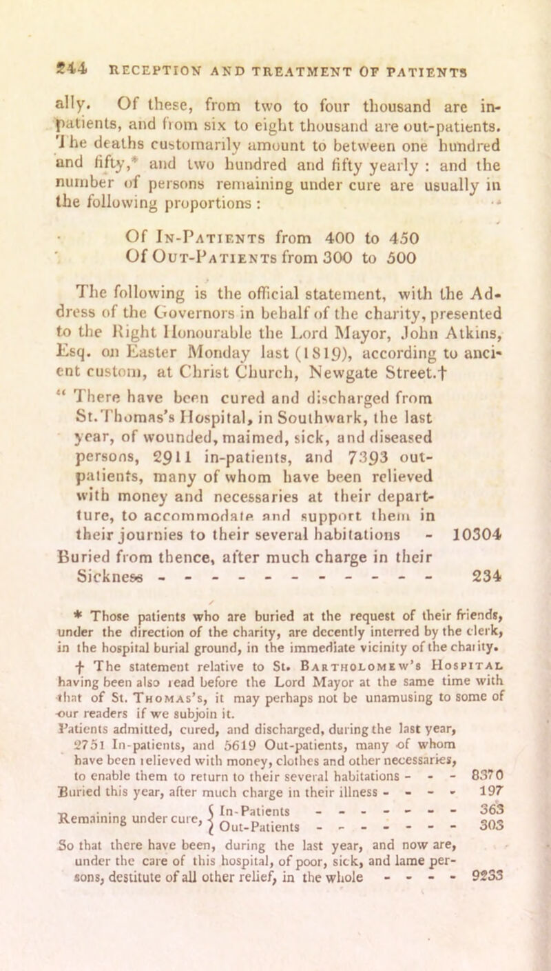 ally. Of these, from two to four thousand are in- patients, and from six to eight thousand are out-patients, i he deaths customarily amount to between one hundred and fifty,* and two hundred and fifty yearly : and the number of persons remaining under cure are usually in the following proportions : •* Of In-Patients from 400 to 450 Of Out-Patients from 300 to 500 The following is the official statement, with the Ad- dress of the Governors in behalf of the charity, presented to the Right Honourable the Lord Mayor, John Atkins, Esq. on Easter Monday last (1819), according to anci- ent custom, at Christ Church, Newgate Street.t “ There have been cured and discharged from St.Thomas’s Hospital, in Southwark, the last year, of wounded, maimed, sick, and diseased persons, 2911 in-patients, and 7393 out- patients, many of whom have been relieved with money and necessaries at their depar- ture, to accommodate and support them in their journies to their several habitations - 10304 Buried from thence, after much charge in their Sickness - -- -- -- -- -- 234 * Those patients who are buried at the request of their friends, under the direction of the charity, are decently interred by the clerk, in the hospital burial ground, in the immediate vicinity of thechaiity. f The statement relative to St. Bartholomew’s Hospstal having been also read before the Lord Mayor at the same time with that of St. Thomas’s, it may perhaps not be unamusing to some of -our readers if we subjoin it. Patients admitted, cured, and discharged, during the last year, 2751 In-patients, and 5619 Out-patients, many of whom have been lelieved with money, clothes and other necessaries, to enable them to return to their several habitations - - 8370 Buried this year, after much charge in their illness - - - - 197 Remaining under cure, | I I I I I 303 So that there have been, during the last year, and now are, under the care of this hospital, of poor, sick, and lame per- sons, destitute of all other relief, in the whole - - - - 9233