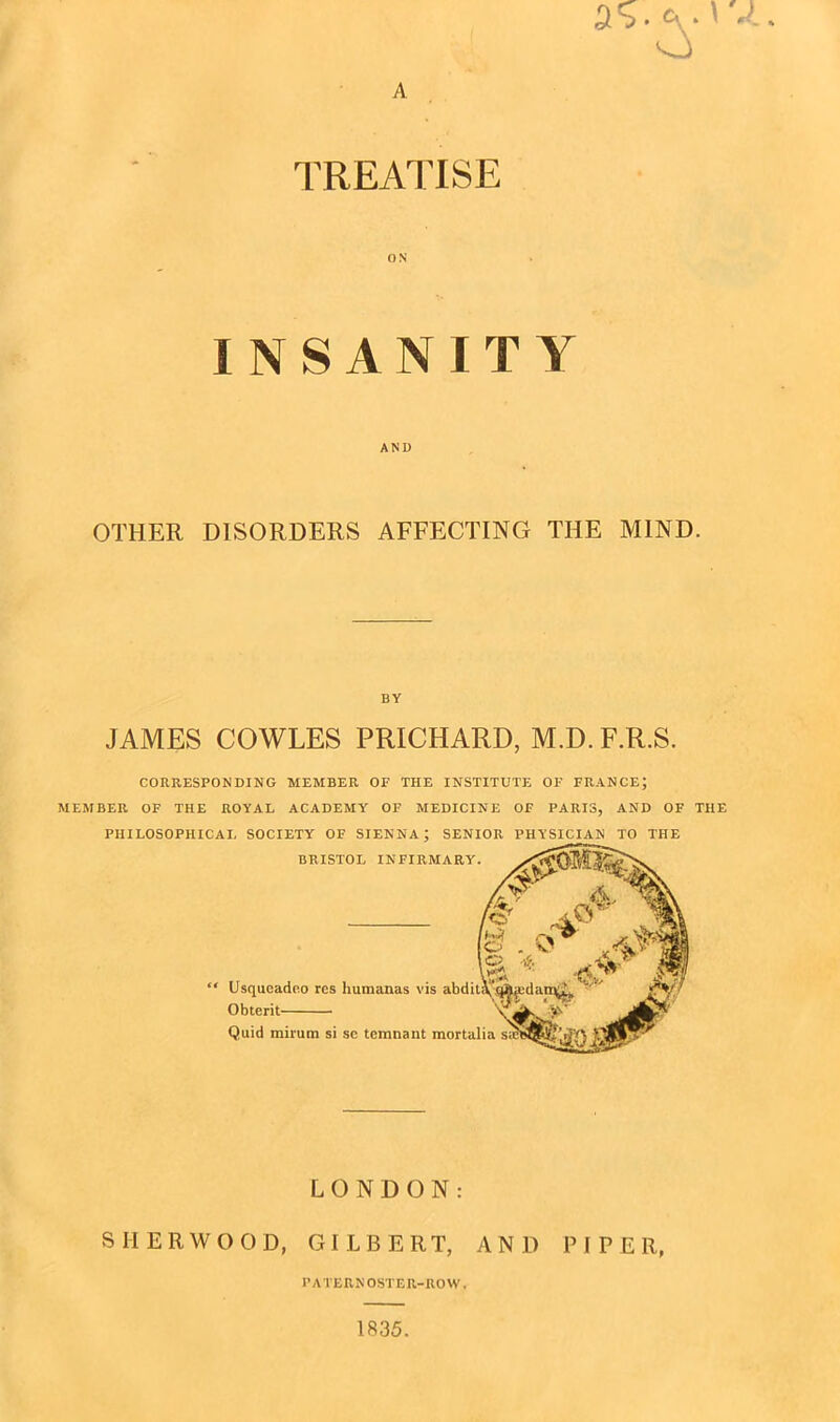 A 5 j • c\ * o \ TREATISE INSANITY AND OTHER DISORDERS AFFECTING THE MIND. BY JAMES COWLES PRICHARD, M.D. F.R.S. CORRESPONDING MEMBER OF THE INSTITUTE OF FRANCE; MEMBER OF THE ROYAL ACADEMY OF MEDICINE OF PARIS, AND OF THE PHILOSOPHICAL SOCIETY OF SIENNA; SENIOR PHYSICIAN TO THE LONDON: SHERWOOD, GILBERT, AND PIPER, PATERNOSTER-ROW. 1835.