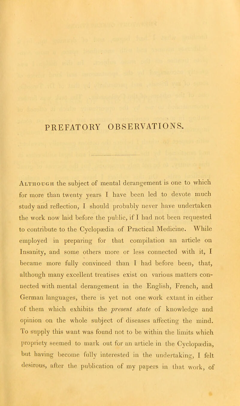 PREFATORY OBSERVATIONS. Although the subject of mental derangement is one to which for more than twenty years I have been led to devote much study and reflection, I should probably never have undertaken the work now laid before the public, if I had not been requested to contribute to the Cyclopaedia of Practical Medicine. While employed in preparing for that compilation an article on Insanity, and some others more or less connected with it, I became more fully convinced than I had before been, that, although many excellent treatises exist on various matters con- nected with mental derangement in the English, French, and German languages, there is yet not one work extant in either of them which exhibits the present state of knowledge and opinion on the whole subject of diseases affecting the mind. To supply this want was found not to be within the limits which propriety seemed to mark out for an article in the Cyclopaedia, but having become fully interested in the undertaking, I felt desirous, after the publication of my papers in that work, of