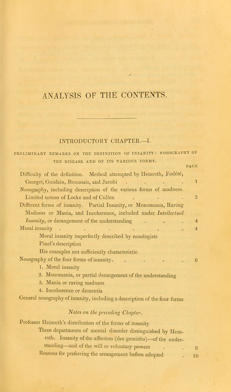 ANALYSIS OF THE CONTENTS. INTRODUCTORY CHAPTER.—I. PRELIMINARY REMARKS ON THE DEFINITION OF INSANITY: NOSOGRAPHY OF THE DISEASE AND OF ITS VARIOUS FORMS. PAGE Difficulty of the definition. Method attempted by Heinroth, Fodere, Georget, Guislain, Broussais, and Jacobi 1 Nosography, including description of the various forms of madness. Limited notion of Locke and of Cullen . . .2 Different forms of insanity. Partial Insanity, or Monomania, Raving Madness or Mania, and Incoherence, included under Intellectual Insanity, or derangement of the understanding . . .4 Moral insanity . . . . . .4 Moral insanity imperfectly described by nosologists Pinel’s description His examples not sufficiently characteristic Nosography of the four forms of insanity. .... 6 1. Moral insanity 2. Monomania, or partial derangement of the understanding 3. Mania or raving madness 4. Incoherence or dementia General nosography of insanity, including a description of the four forms Notes on the preceding Chapter. Professor Ileinroth’s distribution of the forms of insanity Three departments of mental disorder distinguished by Hein- roth. Insanity of the affection (des gemiiths)—of the under- standing—and of the will or voluntary powers Reasons for preferring the arrangement before adopted