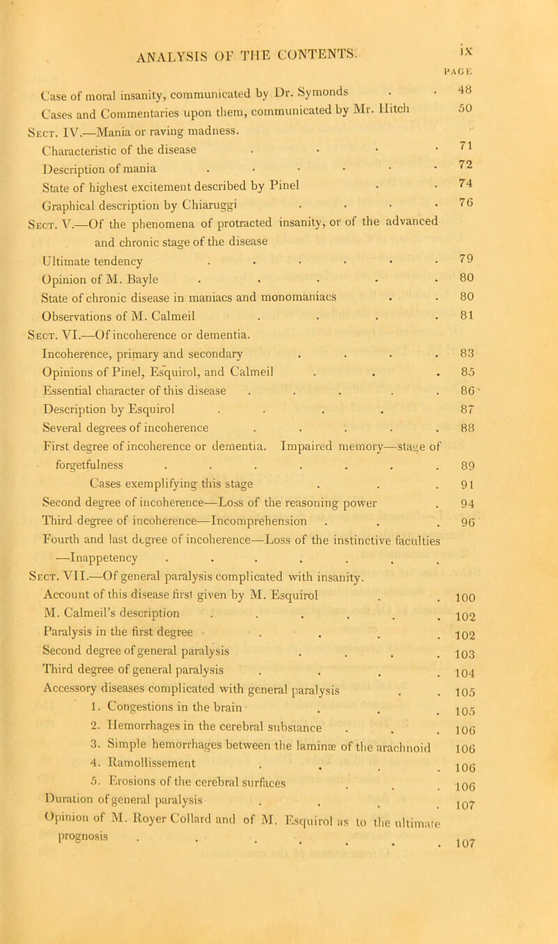 PAGE Case of moral insanity, communicated by Dr. Symonds Cases and Commentaries upon them, communicated by Mr. Hitch 50 Sect. IV.—Mania or raving madness. Characteristic of the disease . • • .71 Description of mania . . • • • .72 State of highest excitement described by Pinel • • 74 Graphical description by Chiaruggi . • • .76 Sect. V.—Of the phenomena of protracted insanity, or of the advanced and chronic stage of the disease Ultimate tendency . • • • • .79 Opinion of M. Bayle . . • • .80 State of chronic disease in maniacs and monomaniacs . . 80 Observations of M. Calmeil . . . .81 Sect. VI.-—-Of incoherence or dementia. Incoherence, primary and secondary . . . .83 Opinions of Pinel, Esquirol, and Calmeil . . .85 Essential character of this disease . . . . . 86 • Description by Esquirol .... 87 Several degrees of incoherence . . . . .88 First degree of incoherence or dementia. Impaired memory—stage of forgetfulness . . . . . . .89 Cases exemplifying this stage . . .91 Second degree of incoherence—Loss of the reasoning power . 94 Third degree of incoherence—Incomprehension . . .96 Fourth and last degree of incoherence—Loss of the instinctive faculties —Inappetency ....... Sect. VII,—Of general paralysis complicated with insanity. Account of this disease first given by M. Esquirol . . ioo M. Calmeil’s description ...... 102 Paralysis in the first degree . . . .102 Second degree of general paralysis . . . .103 Third degree of general paralysis . . , .104 Accessory diseases complicated with general paralysis . .105 1. Congestions in the brain . , _ 2. Hemorrhages in the cerebral subsiance . . .106 3. Simple hemorrhages between the lamina; of the arachnoid 106 4. Ramollissement . . 5. Erosions of the cerebral surfaces . , .106 Duration of general paralysis . . I07 Opinion of M. Royer Collard and of M. Esquirol as to the ultimate prognosis . . . 1n7