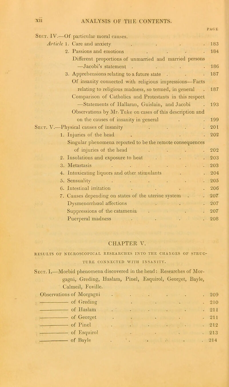 PAliU Sect. IV.—Of particular moral causes. Article 1. Care and anxiety . . . .183 2. Passions and emotions .... 184 Different proportions of unmarried and married persons —Jacobi’s statement .... 180 3. Apprehensions relating to a future state . . . 187 Of insanity connected with religious impressions—Facts relating to religious madness, so termed, in general . 187 Comparison of Catholics and Protestants in this respect —Statements of Ilallaran, Guislain, and Jacobi . 193 Observations by Mr. Tuke on cases of this description and on the causes of insanity in general . .199 Sect. V.—Physical causes of insanity . . . .201 1. Injuries of the head . . . 202 Singular phenomena reported to be the remote consequences of injuries of the head .... 202 2. Insolations and exposure to heat . . . 203 3. Metastasis ...... 203 4. Intoxicating liquors and other stimulants . . 204 5. Sensuality ...... 205 6. Intestinal irritation .... 206 7. Causes depending on states of the uterine system . . 207 Dysmenorrhceal affections . . . 207 Suppressions of the catamenia ... 207 Puerperal madness .... 208 CHAPTER V. RESULTS OP NECROSCOPICAL RESEARCHES INTO THE CHANGES OF STRUC- TURE CONNECTED WITH INSANITY. Sect. I.—Morbid phenomena discovered in the head: Researches of Mor- gagni, Greding, IJaslam, Pinel, Esquirol, Georget, Bayle, Calmed, Foville. Observations of Morgagni ...... 209 of Greding .... 210 of Ilaslam . . . . . .211 of Georget . . . . .211 of Pinel ...... 212 of Esquirol . . . .213 of Bayle . ' . . • . .214