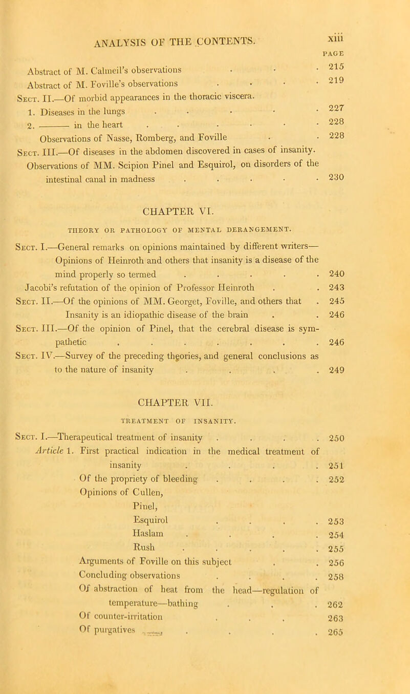 l’AGE Abstract of M. Calineil’s observations • • • 215 Abstract of M. Foville’s observations • • • -219 Sect. II.—Of morbid appearances in the thoracic viscera. 1. Diseases in the lungs • 227 2. in the heart . • 228 Observations of Nasse, Romberg, and Foville . • 228 Sect. III.—Of diseases in the abdomen discovered in cases of insanity. Observations of MM. Scipion Pinel and Esquirol, on disorders of the intestinal canal in madness . 230 CHAPTER VI. THEORY OR PATHOLOGY' OF MENTAL DERANGEMENT. Sect. I.—General remarks on opinions maintained by different writers— Opinions of Heinroth and others that insanity is a disease of the mind properly so termed ..... 240 Jacobi’s refutation of the opinion of Professor Heinroth . . 243 Sect. II.—Of the opinions of MM. Georget, Foville, and others that . 245 Insanity is an idiopathic disease of the brain . . 246 Sect. III.—Of the opinion of Pinel, that the cerebral disease is sym- pathetic ....... 246 Sect. IV.—Survey of the preceding thgories, and general conclusions as to the nature of insanity .... 249 CHAPTER VII. TREATMENT OF INSANITY'. Sect. I.—Therapeutical treatment of insanity .... 250 Article 1. First practical indication in the medical treatment of insanity . . . .251 Of the propriety of bleeding .... 252 Opinions of Cullen, Pinel, Esquirol .... 253 Haslarn .... 254 Rush . . . . .255 Arguments of Foville on this subject . . 256 Concluding observations .... 258 Of abstraction of heat from the head—regulation of temperature—bathing . . . 262 Of counter-irritation . . . 263 Of purgatives . . . 265