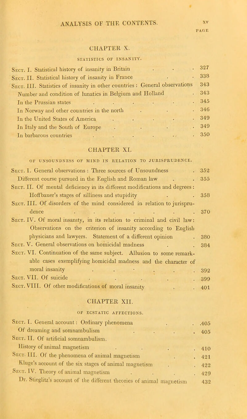 PACE CHAPTER X. STATISTICS OF INSANITY. Sect. I. Statistical history of insanity in Britain . • • 327 Sect. II. Statistical history of insanity in France • • 338 Sect. III. Statistics of insanity in other countries : General observations 343 Number and condition of lunatics in Belgium and Holland • 343 In the Prussian states ...••• 345 In Norway and other countries in the north . - • 346 In the United States of America . 349 In Italy and the South of Europe . 349 In barbarous countries . . . . ... 350 CHAPTER XI. OF UNSOUNDNESS OF MIND IN RELATION TO JURISPRUDENCE. Sect. I. General observations : Three sources of Unsoundness . 352 Different course pursued in the English and Roman law . . 355 Sect. II. Of mental deficiency in its different modifications and degrees : Hoffbauer’s stages of silliness and stupidity . . 358 Sect. III. Of disorders of the mind considered in relation to jurispru- dence ....... 370 Sect. IV. Of moral insanity, in its relation to criminal and civil law: Observations on the criterion of insanity according to English physicians and lawyers. Statement of a different opinion . 380 Sect. V. General observations on homicidal madness . . 384 Sect. VI. Continuation of the same subject. Allusion to some remark- able cases exemplifying homicidal madness and the character of moral insanity . . 392 Sect. VII. Of suicide . 399 Sect. VIII. Of other modifications of moral insanity . . 401 CHAPTER XII. OF ECSTATIC AFFECTIONS. Sect. I. General account: Ordinary phenomena . . .405 Of dreaming and somnambulism .... 405 Sect. II. Of artificial somnambulism. History of animal magnetism . . . .410 Sect. III. Of the phenomena of animal magnetism . . 421 Kluge’s account of the six stages of animal magnetism . . 422 Sect. IV. Theory of animal magnetism .... 429 Dr. Slieglitz’s account of the different theories of animal magnetism 432