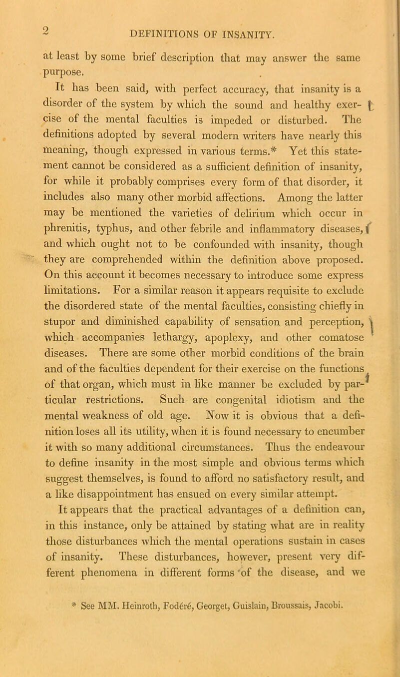 9 at least by some brief description that may answer the same purpose. It has been said, with perfect accuracy, that insanity is a disorder of the system by which the sound and healthy exer- ( cise of the mental faculties is impeded or disturbed. The definitions adopted by several modern writers have nearly this meaning, though expressed in various terms.* Yet this state- ment cannot be considered as a sufficient definition of insanity, for while it probably comprises every form of that disorder, it includes also many other morbid affections. Among the latter may be mentioned the varieties of delirium which occur in phrenitis, typhus, and other febrile and inflammatory diseases, ( and which ought not to be confounded with insanity, though they are comprehended within the definition above proposed. On this account it becomes necessary to introduce some express limitations. For a similar reason it appears requisite to exclude the disordered state of the mental faculties, consisting chiefly in stupor and diminished capability of sensation and perception, » which accompanies lethargy, apoplexy, and other comatose diseases. There are some other morbid conditions of the brain and of the faculties dependent for their exercise on the functions of that organ, which must in like maimer be excluded by par- ^ ticular restrictions. Such are congenital idiotism and the mental weakness of old age. Now it is obvious that a defi- nition loses all its utility, when it is found necessary to encumber it with so many additional circumstances. Thus the endeavour to define insanity in the most simple and obvious terms which suggest themselves, is found to afford no satisfactory result, and a like disappointment has ensued on every similar attempt. It appears that the practical advantages of a definition can, in this instance, only be attained by stating what are in reality those disturbances which the mental operations sustain in cases of insanity. These disturbances, however, present very dif- ferent phenomena in different forms ‘of the disease, and we * See MM. Heinroth, Fod£r6, Georget, Guislain, Broussais, Jacobi.