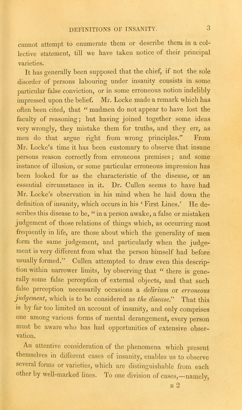 cannot attempt to enumerate them or describe them in a col- lective statement, till we have taken notice of their principal varieties. It has generally been supposed that the chief, if not the sole disorder of persons labouring under insanity consists in some particular false conviction, or in some erroneous notion indelibly impressed upon the belief. Mr. Locke made a remark which has often been cited, that “ madmen do not appear to have lost the faculty of reasoning; but having joined together some ideas very wrongly, they mistake them for truths, and they err, as men do that argue right from wrong principles.” From Mr. Locke’s time it has been customary to observe that insane persons reason correctly from erroneous premises; and some instance of illusion, or some particular erroneous impression has been looked for as the characteristic of the disease, or an essential circumstance in it. Dr. Cullen seems to have had Mr. Locke’s observation in his mind when he laid down the definition of insanity, which occurs in his 1 First Lines.’ He de- scribes this disease to be, “ in a person awake, a false or mistaken judgement of those relations of things which, as occurring most frequently in life, are those about which the generality of men form the same judgement, and particularly when the judge- ment is very different from what the person himself had before usually formed.” Cullen attempted to draw even this descrip- tion within narrower limits, by observing that “ there is gene- rally some false perception of external objects, and that such false perception necessarily occasions a delirium or erroneous judgement, which is to be considered as the disease.” That this is by far too limited an account of insanity, and only comprises one among various forms of mental derangement, every person must be aware who has had opportunities of extensive obser- vation. An attentive consideration of the phenomena which present themselves in different cases of insanity, enables us to observe several forms or varieties, which are distinguishable from each other by well-marked lines. To one division of cases,—namely, b 2