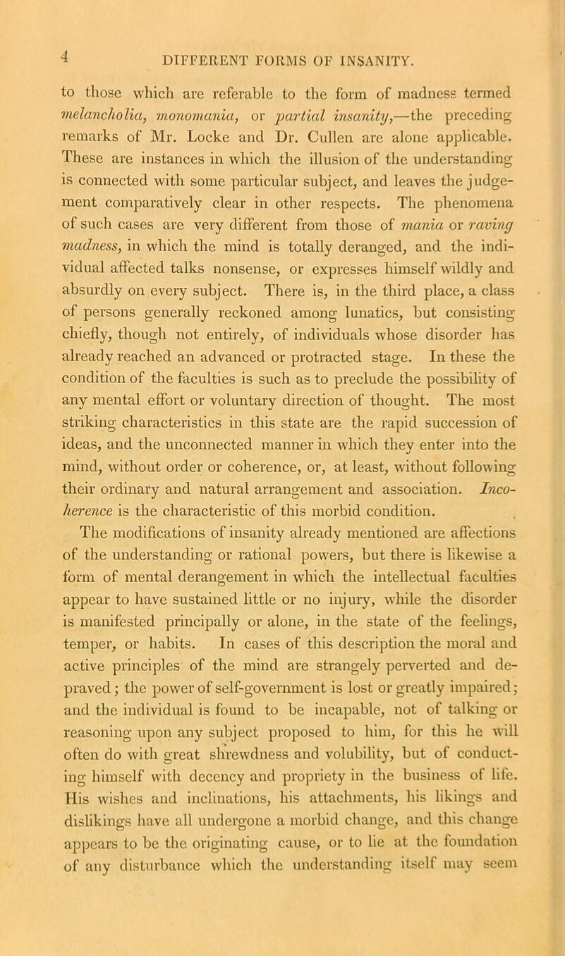 to those which are referable to the form of madness termed melancholia, monomania, or partial insanity,—the preceding remarks of Mr. Locke and Dr. Cullen are alone applicable. These are instances in which the illusion of the understanding is connected with some particular subject, and leaves the judge- ment comparatively clear in other respects. The phenomena of such cases are very different from those of mania or raving madness, in which the mind is totally deranged, and the indi- vidual affected talks nonsense, or expresses himself wildly and absurdly on every subject. There is, in the third place, a class of persons generally reckoned among lunatics, but consisting chiefly, though not entirely, of individuals whose disorder has already reached an advanced or protracted stage. In these the condition of the faculties is such as to preclude the possibility of any mental effort or voluntary direction of thought. The most striking characteristics in this state are the rapid succession of ideas, and the unconnected manner in which they enter into the mind, without order or coherence, or, at least, without following their ordinary and natural arrangement and association. Inco- herence is the characteristic of this morbid condition. The modifications of insanity already mentioned are affections of the understanding or rational powers, but there is likewise a form of mental derangement in which the intellectual faculties appear to have sustained little or no injury, while the disorder is manifested principally or alone, in the state of the feelings, temper, or habits. In cases of this description the moral and active principles of the mind are strangely perverted and de- praved ; the power of self-government is lost or greatly impaired; and the individual is found to be incapable, not of talking or reasoning upon any subject proposed to him, for this he will often do with great shrewdness and volubility, but of conduct- ing himself with decency and propriety in the business of life. His wishes and inclinations, his attachments, his likings and dislikings have all undergone a morbid change, and this change appears to be the originating cause, or to he at the foundation of any disturbance which the understanding itself may seem