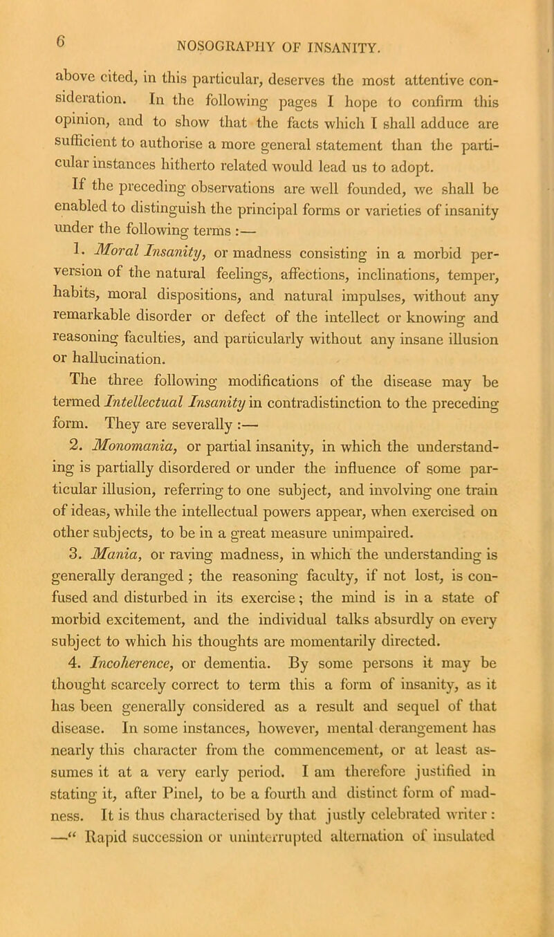 above cited, in this particular, deserves the most attentive con- sideration. In the following pages I hope to confirm this opinion, and to show that the facts which I shall adduce are sufficient to authorise a more general statement than the parti- cular instances hitherto related would lead us to adopt. If the preceding observations are well founded, we shall be enabled to distinguish the principal forms or varieties of insanity under the following terms :— 1. Moral Insanity, or madness consisting in a morbid per- version of the natural feelings, affections, inclinations, temper, habits, moral dispositions, and natural impulses, without any remarkable disorder or defect of the intellect or knowing and O reasoning faculties, and particularly without any insane illusion or hallucination. The three following modifications of the disease may be termed Intellectual Insanity in contradistinction to the preceding form. They are severally :— 2. Monomania, or partial insanity, in which the understand- ing is partially disordered or under the influence of some par- ticular illusion, referring to one subject, and involving one train of ideas, while the intellectual powers appear, when exercised on other subjects, to be in a great measure unimpaired. 3. Mania, or raving madness, in which the understanding is generally deranged ; the reasoning faculty, if not lost, is con- fused and disturbed in its exercise; the mind is in a state of morbid excitement, and the individual talks absurdly on every subject to which his thoughts are momentarily directed. 4. Incoherence, or dementia. By some persons it may be thought scarcely correct to term this a form of insanity, as it has been generally considered as a result and sequel of that disease. In some instances, however, mental derangement has nearly this character from the commencement, or at least as- sumes it at a very early period. I am therefore justified in stating it, after Pinel, to be a fourth and distinct form of mad- ness. It is thus characterised by that justly celebrated writer: —“ Rapid succession or uninterrupted alternation of insulated