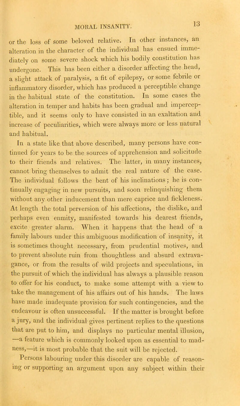 or the loss of some beloved relative. In other instances, an alteration in the character of the individual has ensued imme- diately on some severe shock which his bodily constitution has undergone. This has been either a disorder affecting- the head, a slight attack of paralysis, a fit of epilepsy, or some febrile or inflammatory disorder, which has produced a perceptible change in the habitual state of the constitution. In some cases the alteration in temper and habits has been gradual and impercep- tible, and it seems only to have consisted in an exaltation and increase of peculiarities, which were always more or less natural and habitual. In a state like that above described, many persons have con- tinued for years to be the sources of apprehension and solicitude to their friends and relatives. The latter, in many instances, cannot bring themselves to admit the real nature of the case. The individual follows the bent of his inclinations; he is con- tinually engaging in new pursuits, and soon relinquishing them without any other inducement than mere caprice and fickleness. At length the total perversion of his affections, the dislike, and perhaps even enmity, manifested towards his dearest friends, excite greater alarm. When it happens that the head of a family labours under this ambiguous modification of insanity, it is sometimes thought necessary, from prudential motives, and to prevent absolute ruin from thoughtless and absurd extrava- gance, or from the results of wild projects and speculations, in the pursuit of which the individual has always a plausible reason to offer for his conduct, to make some attempt with a view to take the management of his affairs out of his hands. The law's have made inadequate provision for such contingencies, and the endeavour is often unsuccessful. If the matter is brought before a jury, and the individual gives pertinent replies to the questions that are put to him, and displays no particular mental illusion, —a feature which is commonly looked upon as essential to mad- ness,—it is most probable that the suit will be rejected. Persons labouring under this disorder are capable of reason- ing or supporting an argument upon any subject within their