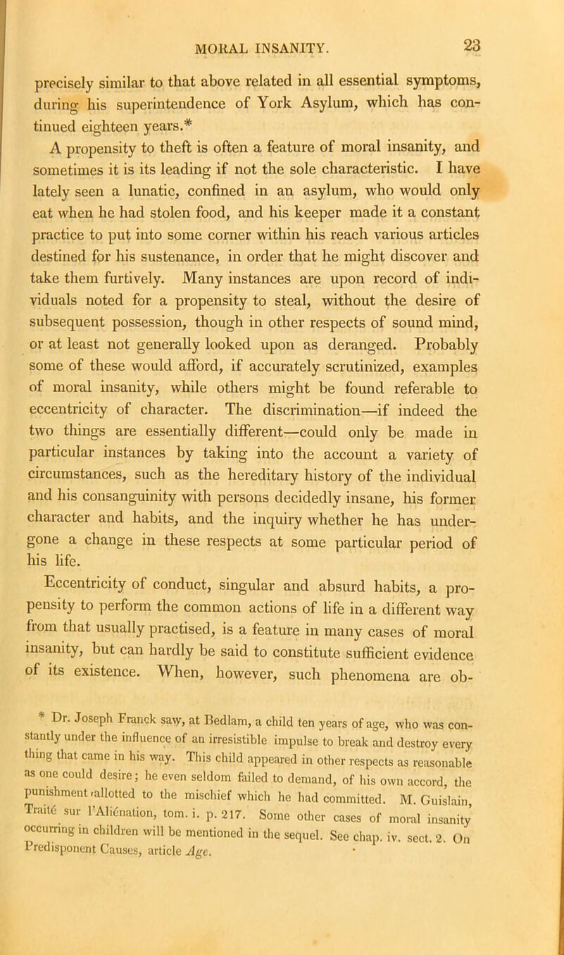 precisely similar to that above related m all essential symptoms, during his superintendence of York Asylum, which has con- tinued eighteen years.* A propensity to theft is often a feature of moral insanity, and sometimes it is its leading if not the sole characteristic. I have lately seen a lunatic, confined in an asylum, who would only eat when he had stolen food, and his keeper made it a constant practice to put into some corner within his reach various articles destined for his sustenance, in order that he might discover and take them furtively. Many instances are upon record of indi- viduals noted for a propensity to steal, without the desire of subsequent possession, though in other respects of sound mind, or at least not generally looked upon as deranged. Probably some of these would afford, if accurately scrutinized, examples of moral insanity, while others might be found referable to eccentricity of character. The discrimination—if indeed the two things are essentially different—could only be made in particular instances by taking into the account a variety of circumstances, such as the hereditaiy history of the individual and his consanguinity with persons decidedly insane, his former character and habits, and the inquiry whether he has under- gone a change in these respects at some particular period of his life. Eccentricity of conduct, singular and absurd habits, a pro- pensity to perform the common actions of life in a different way from that usually practised, is a feature in many cases of moral insanity, but can hardly be said to constitute sufficient evidence of its existence. When, however, such phenomena are ob- Dr. Joseph Franck sa\y, at Bedlam, a child ten years of age, who was con- stantly under the influence of an irresistible impulse to break and destroy every thing that came in his way. This child appeared in other respects as reasonable as one could desire; he even seldom failed to demand, of his own accord, the punishment-allotted to the mischief which he had committed. M. Guislain Traits sur l’Alidnation, tom. i. p. 217. Some other cases of moral insanity occurring in children will be mentioned in the sequel. See chap. iv. sect. 2. On Predisponent Causes, article Age.