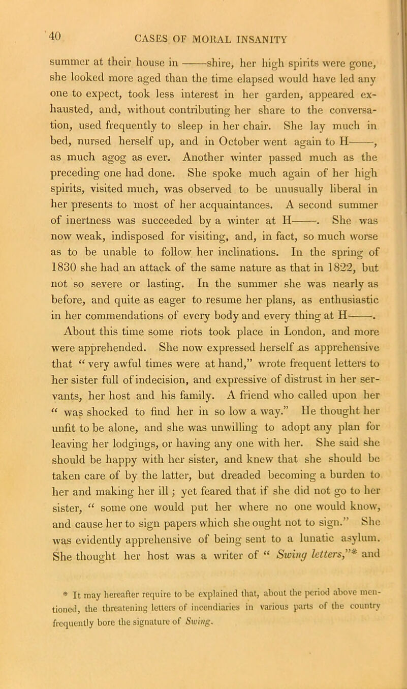 summer at their house in shire, her high spirits were gone, she looked more aged than the time elapsed would have led any one to expect, took less interest in her garden, appeared ex- hausted, and, without contributing her share to the conversa- tion, used frequently to sleep in her chair. She lay much in bed, nursed herself up, and in October went again to H , as much agog as ever. Another winter passed much as the preceding one had done. She spoke much again of her high spirits, visited much, was observed to be unusually liberal in her presents to most of her acquaintances. A second summer of inertness was succeeded by a winter at H . She was now weak, indisposed for visiting, and, in fact, so much worse as to be unable to follow her inclinations. In the spring of 1830 she had an attack of the same nature as that in 1822, but not so severe or lasting. In the summer she was nearly as before, and quite as eager to resume her plans, as enthusiastic in her commendations of every body and every thing at H . About this time some riots took place in London, and more were apprehended. She now expressed herself .as apprehensive that “ very awful times were at hand,” wrote frequent letters to her sister full of indecision, and expressive of distrust in her ser- vants, her host and his family. A friend who called upon her “ was shocked to find her in so low a way.” He thought her unfit to be alone, and she was unwilling to adopt any plan for leaving her lodgings, or having any one with her. She said she should be happy with her sister, and knew that she should be taken care of by the latter, but dreaded becoming a burden to her and making her ill; yet feared that if she did not go to her sister, “ some one would put her where no one would know, and cause her to sign papers which she ought not to sign.” She was evidently apprehensive of being sent to a lunatic asylum. She thought her host was a writer of “ Swing letters, * and * It may hereafter require to be explained that, about the period above men- tioned, the threatening letters of incendiaries in various parts of the country frequently bore the signature of Swing.