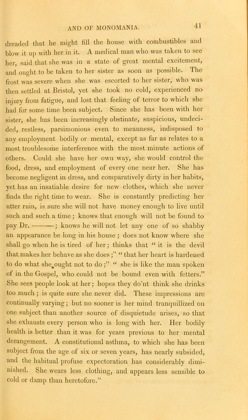 dreaded that lie might fill the house with combustibles and blow it up with her in it. A medical man who was taken to see her, said that she was in a state of great mental excitement, and ought to be taken to her sister as soon as possible. The frost was severe when she was escorted to her sister, who was then settled at Bristol, yet she took no cold, experienced no injury from fatigue, and lost that feeling of terror to which she had for some time been subject. Since she has been with her sister, she has been increasingly obstinate, suspicious, undeci- ded, restless, parsimonious even to meanness, indisposed to any employment bodily or mental, except as far as relates to a most troublesome interference with the most minute actions of others. Could she have her own way, she would control the food, dress, and employment of every one near her. She has become negligent in dress, and comparatively dirty in her habits, yet has an insatiable desire for new clothes, which she never finds the right time to wear. She is constantly predicting her utter ruin, is sure she will not have money enough to live until such and such a time; knows that enough will not be found to pay Dr. ; knows he will not let any one of so shabby an appearance be long in his house ; does not know where she shall go when he is tired of her; thinks that “ it is the devil that makes her behave as she does“ that her heart is hardened to do what sheoought not to do “ she is like the man spoken of in the Gospel, who could not be bound even with fetters.” She sees people look at her; hopes they do’nt think she drinks too much; is quite sure she never did. These impressions are continually varying; but no sooner is her mind tranquillized on one subject than another source of disquietude arises, so that she exhausts every person who is long with her. Her bodily health is better than it was for years previous to her mental derangement. A constitutional asthma, to which she has been subject from the age of six or seven years, has nearly subsided, and the habitual profuse expectoration has considerably dimi- nished. She wears less clothing, and appears less sensible to cold or damp than heretofore.”