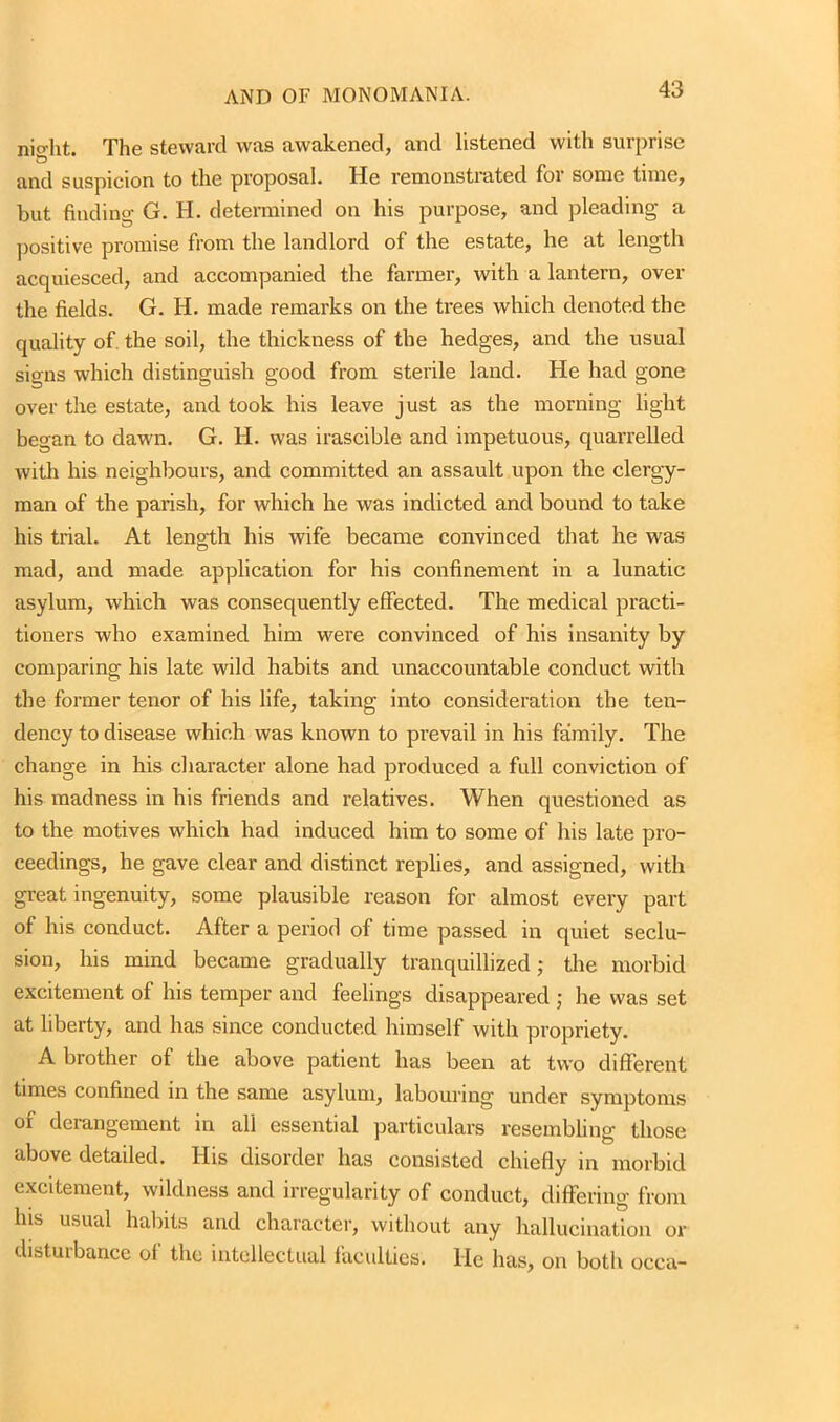 nio-ht. The steward was awakened, and listened with surprise & . and suspicion to the proposal. He remonstrated for some time, but finding- G. H. determined on his purpose, and pleading a positive promise from the landlord of the estate, he at length acquiesced, and accompanied the farmer, with a lantern, over the fields. G. H. made remarks on the trees which denoted the quality of the soil, the thickness of the hedges, and the usual signs which distinguish good from sterile land. He had gone over the estate, and took his leave just as the morning light began to dawn. G. H. was irascible and impetuous, quarrelled with his neighbours, and committed an assault upon the clergy- man of the parish, for which he was indicted and bound to take his trial. At length his wife became convinced that he was mad, and made application for his confinement in a lunatic asylum, which was consequently effected. The medical practi- tioners who examined him were convinced of his insanity by comparing his late wild habits and unaccountable conduct with the former tenor of his life, taking into consideration the ten- dency to disease which was known to prevail in his family. The change in his character alone had produced a full conviction of his madness in his friends and relatives. When questioned as to the motives which had induced him to some of his late pro- ceedings, he gave clear and distinct replies, and assigned, with great ingenuity, some plausible reason for almost every part of his conduct. After a period of time passed in quiet seclu- sion, his mind became gradually tranquillized; the morbid excitement of his temper and feelings disappeared ; he was set at liberty, and has since conducted himself with propriety. A brother of the above patient has been at two different times confined in the same asylum, labouring under symptoms of derangement in all essential particulars resembling those above detailed. His disorder has consisted chiefly in morbid excitement, wildness and irregularity of conduct, differing from Ins usual habits and character, without any hallucination or distuibance oi the intellectual faculties, lie has, on both occa-