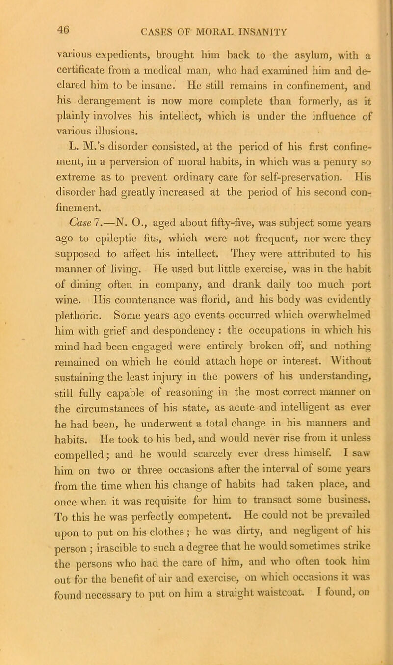 various expedients, brought him back to the asylum, with a certificate from a medical man, who had examined him and de- clared him to be insane. He still remains in confinement, and his derangement is now more complete than formerly, as it plainly involves his intellect, which is under the influence of various illusions. L. M.’s disorder consisted, at the period of his first confine- ment, in a perversion of moral habits, in which was a penury so extreme as to prevent ordinary care for self-preservation. Ilis disorder had greatly increased at the period of his second con- finement. Case 7.—N. O., aged about fifty-five, was subject some years ago to epileptic fits, which were not frequent, nor were they supposed to affect his intellect. They were attributed to his manner of living. He used but little exercise, was in the habit of dining often in company, and drank daily too much port wine. His countenance was florid, and his body was evidently plethoric. Some years ago events occurred which overwhelmed him with grief and despondency : the occupations in which his mind had been engaged were entirely broken off, and nothing remained on which he could attach hope or interest. Without sustaining the least injury in the powers of his understanding, still fully capable of reasoning in the most correct manner on the circumstances of his state, as acute and intelligent as ever he had been, he underwent a total change in his manners and habits. He took to his bed, and would never rise from it unless compelled; and he would scarcely ever dress himself. I saw him on two or three occasions after the interval of some years from the time when his change of habits had taken place, and once when it was requisite for him to transact some business. To this he was perfectly competent. He could not be prevailed upon to put on his clothes; he was dirty, and negligent of his person ; irascible to such a degree that he would sometimes strike the persons who had the care of him, and who often took him out for the benefit of air and exercise, on which occasions it was found necessary to put on him a straight waistcoat. I found, on