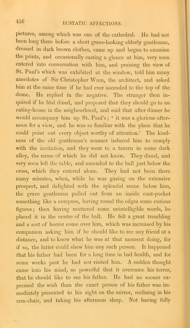 ECSTATIC AFFECTIONS. pictures, among which was one of the cathedral. He had not been long there before a short grave-looking elderly gentleman, dressed in dark brown clothes, came up and began to examine the prints, and occasionally casting a glance at him, very soon entered into conversation with him, and praising the view of St. Paul’s which was exhibited at the window, told him many anecdotes of Sir Christopher Wren, the architect, and asked him at the same time if he had ever ascended to the top of the dome. He replied in the negative. The stranger then in- quired if he hhd dined, and proposed that they should go to an eating-house in the neigbourhood, and said that after dinner he would accompany him up St. Paul’s; ‘ it was a glorious after- noon for a view, and he was so familiar with the place that he could point out every object worthy of attention.’ The kind- ness of the old gentleman’s manner induced him to comply with the invitation, and they went to a tavern in some dark alley, the name of which he did not know. They dined, and very soon left the table, and ascended to the ball just below the cross, which they entered alone. They had not been there many minutes, when, while he was gazing on the extensive prospect, and delighted with the splendid scene below him, the grave gentleman pulled out from an inside coat-pocket something like a compass, having round the edges some curious figures; then having muttered some unintelligible words, he placed it in the centre of the ball. He felt a great trembling and a sort of horror come over him, which was increased by his companion asking him if he should like to see any friend at a distance, and to know what he was at that moment doing, for if so, the latter could shew him any such person. It happened that his father had been for a long time in bad health, and for some weeks past he had not visited him. A sudden thought came into his mind, so powerful that it overcame his terror, that he should like to see his father. He had no sooner ex- pressed the wish than the exact person of his father was im- mediately presented to his sight on the mirror, reclining in his arm-chair, and taking his afternoon sleep. Not having fully