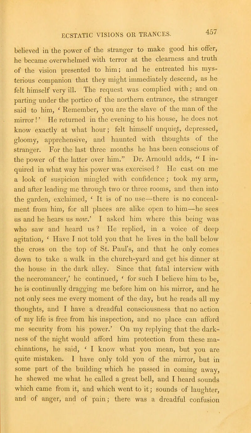 believed in the power of the stranger to make good his offer, he became overwhelmed with terror at the clearness and truth of the vision presented to him; and he entreated his mys- terious companion that they might immediately descend, as he felt himself very ill. The request was complied with ; and on parting under the portico of the northern entrance, the stranger said to him, ‘ Remember, you are the slave of the man of the mirror! ’ He returned in the evening to his house, he does not know exactly at what hour; felt himself unquiet, depressed, gloomy, apprehensive, and haunted with thoughts of the stranger. For the last three months he has been conscious of the power of the latter over him.” Dr. Arnould adds, “ I in- quired in what way his power was exercised ? He cast on me a look of suspicion mingled with confidence; took my arm, and after leading me through two or three rooms, and then into the garden, exclaimed, ‘ It is of no use—there is no conceal- ment from him, for all places are alike open to him—he sees us and he hears us now.’ I asked him where this being was who saw and heard us ? He replied, in a voice of deep agitation, ‘ Have I not told you that he lives in the ball below the cross on the top of St. Paul’s, and that he only comes down to take a walk in the church-yard and get his dinner at the house in the dark alley. Since that fatal interview with the necromancer,’ he continued, ‘ for such I believe him to be, he is continually dragging me before him on his mirror, and he not only sees me every moment of the day, but he reads all my thoughts, and I have a dreadful consciousness that no action of my life is free from his inspection, and no place can afford me security from his power.’ On my replying that the dark- ness of the night would afford him protection from these ma- chinations, he said, ‘ I know what you mean, but you are quite mistaken. I have only told you of the mirror, but in some part of the building which he passed in coming away, he shewed me what he called a great bell, and I heard sounds which came from it, and which went to it; sounds of laughter, and of anger, and of pain; there was a dreadful confusion