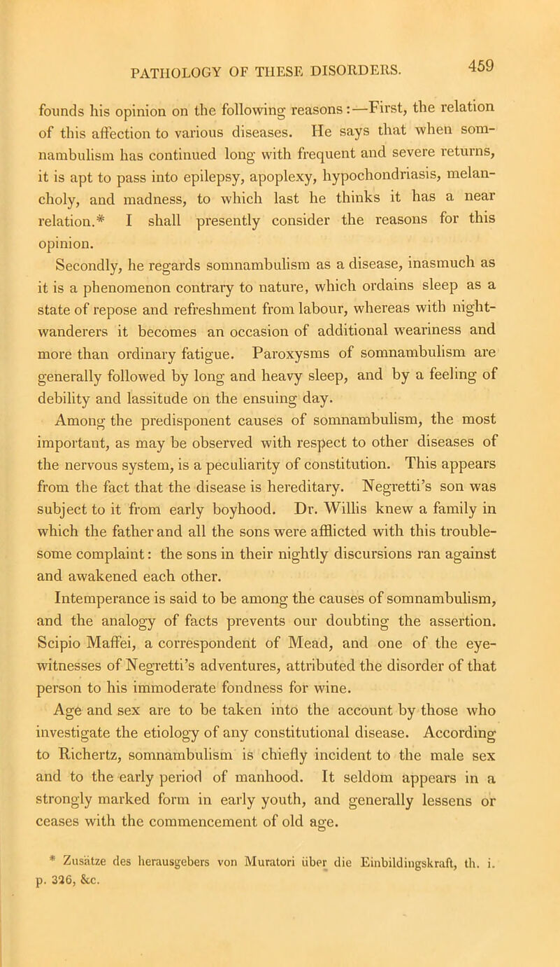 PATHOLOGY OF THESE DISORDERS. founds his opinion on the following reasons:—First, the relation of this affection to various diseases. He says that when som- nambulism has continued long with frequent and severe returns, it is apt to pass into epilepsy, apoplexy, hypochondriasis, melan- choly, and madness, to which last he thinks it has a near relation.* I shall presently consider the reasons for this opinion. Secondly, he regards somnambulism as a disease, inasmuch as it is a phenomenon contrary to nature, which ordains sleep as a state of repose and refreshment from labour, whereas with night- wanderers it becomes an occasion of additional weariness and more than ordinary fatigue. Paroxysms of somnambulism are generally followed by long and heavy sleep, and by a feeling of debility and lassitude on the ensuing day. Among the predisponent causes of somnambulism, the most important, as may be observed with respect to other diseases of the nervous system, is a peculiarity of constitution. This appears from the fact that the disease is hereditary. Negretti’s son was subject to it from early boyhood. Dr. Willis knew a family in which the father and all the sons were afflicted with this trouble- some complaint: the sons in their nightly discursions ran against and awakened each other. Intemperance is said to be among the causes of somnambulism, and the analogy of facts prevents our doubting the assertion. Scipio Maffei, a correspondent of Mead, and one of the eye- witnesses of Negretti’s adventures, attributed the disorder of that person to his immoderate fondness for wine. Age and sex are to be taken into the account by those who investigate the etiology of any constitutional disease. According to Richertz, somnambulism is chiefly incident to the male sex and to the early period of manhood. It seldom appears in a strongly marked form in early youth, and generally lessens or ceases with the commencement of old age. * Zusiitze ties herausgebers von Muratori iiber die Einbildingskraft, th. i. p. 326, &c.