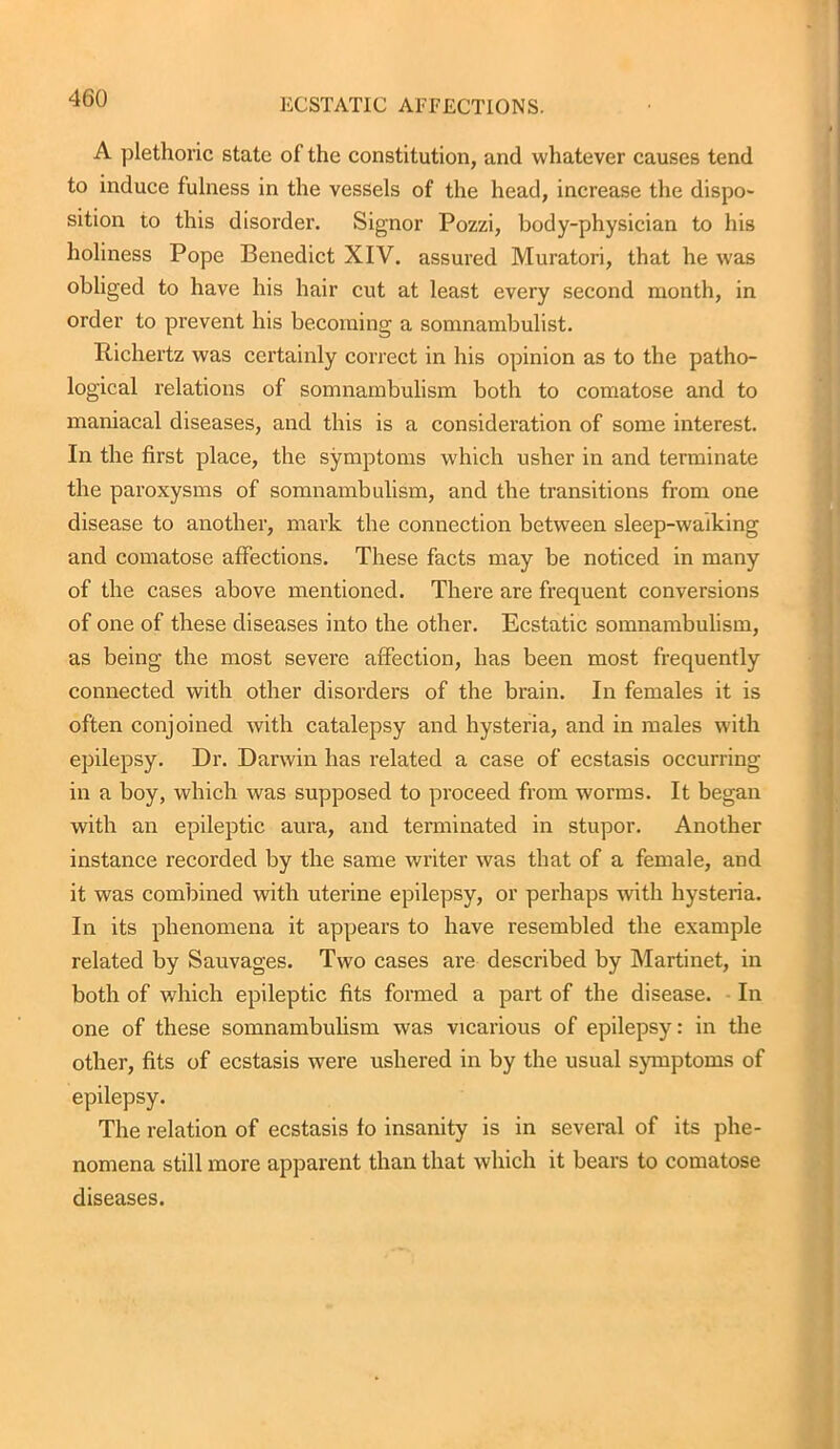A plethoric state of the constitution, and whatever causes tend to induce fulness in the vessels of the head, increase the dispo- sition to this disorder. Signor Pozzi, body-physician to his holiness Pope Benedict XIV. assured Muratori, that he was obliged to have his hair cut at least every second month, in order to prevent his becoming a somnambulist. Richertz was certainly correct in his opinion as to the patho- logical relations of somnambulism both to comatose and to maniacal diseases, and this is a consideration of some interest. In the first place, the symptoms which usher in and terminate the paroxysms of somnambulism, and the transitions from one disease to another, mark the connection between sleep-waiking and comatose affections. These facts may be noticed in many of the cases above mentioned. There are frequent conversions of one of these diseases into the other. Ecstatic somnambulism, as being the most severe affection, has been most frequently connected with other disorders of the brain. In females it is often conjoined with catalepsy and hysteria, and in males with epilepsy. Dr. Darwin has related a case of ecstasis occurring in a boy, which was supposed to proceed from worms. It began with an epileptic aura, and terminated in stupor. Another instance recorded by the same writer was that of a female, and it was combined with uterine epilepsy, or perhaps with hysteria. In its phenomena it appears to have resembled the example related by Sauvages. Two cases are described by Martinet, in both of which epileptic fits formed a part of the disease. In one of these somnambulism was vicarious of epilepsy: in the other, fits of ecstasis were ushered in by the usual symptoms of epilepsy. The relation of ecstasis fo insanity is in several of its phe- nomena still more apparent than that which it bears to comatose diseases.