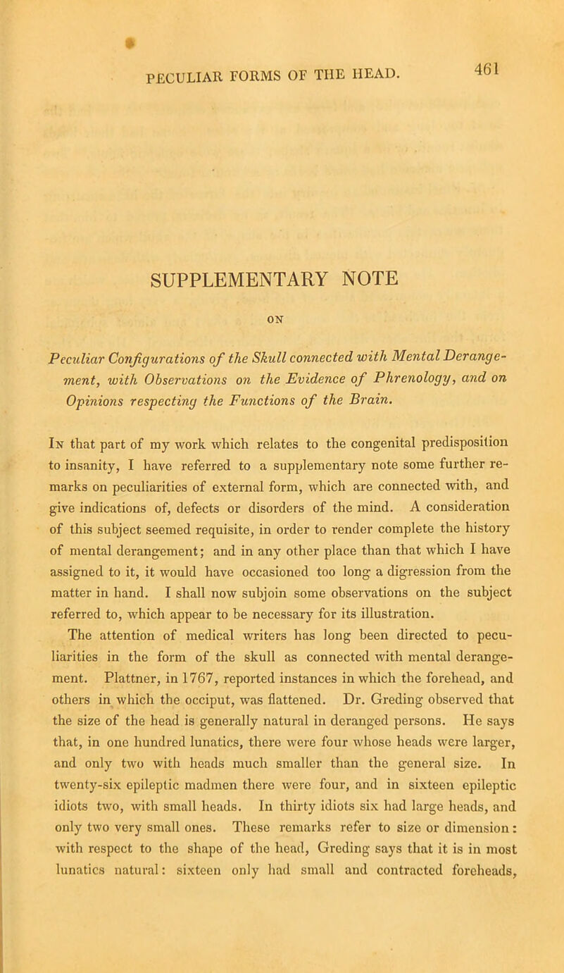 SUPPLEMENTARY NOTE ON Peculiar Configurations of the Skull connected with Mental Derange- ment, with Observations on the Evidence of Phrenology, and on Opinions respecting the Functions of the Brain. In that part of my work which relates to the congenital predisposition to insanity, I have referred to a supplementary note some further re- marks on peculiarities of external form, which are connected with, and give indications of, defects or disorders of the mind. A consideration of this subject seemed requisite, in order to render complete the history of mental derangement; and in any other place than that which I have assigned to it, it would have occasioned too long a digression from the matter in hand. I shall now subjoin some observations on the subject referred to, which appear to be necessary for its illustration. The attention of medical writers has long been directed to pecu- liarities in the form of the skull as connected with mental derange- ment. Plattner, in 1767, reported instances in which the forehead, and others in which the occiput, was flattened. Dr. Greding observed that the size of the head is generally natural in deranged persons. He says that, in one hundred lunatics, there were four whose heads were larger, and only two with heads much smaller than the general size. In twenty-six epileptic madmen there were four, and in sixteen epileptic idiots two, with small heads. In thirty idiots six had large heads, and only two very small ones. These remarks refer to size or dimension: with respect to the shape of the head, Greding says that it is in most lunatics natural: sixteen only had small and contracted foreheads.