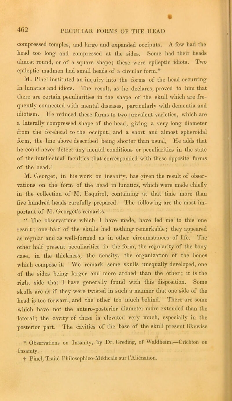 compressed temples, and large and expanded occiputs. A few had the head too long and compressed at the sides. Some had their heads almost round, or of a square shape; these were epileptic idiots. Two epileptic madmen had small heads of a circular form.* M. Pinel instituted an inquiry into the forms of the head occurring in lunatics and idiots. The result, as he declares, proved to him that there are certain peculiarities in the shape of the skull which are fre- quently connected with mental diseases, particularly with dementia and idiotism. He reduced these forms to two prevalent varieties, which are a laterally compressed shape of the head, giving a very long diameter from the forehead to the occiput, and a short and almost spheroidal form, the line above described being shorter than usual, He adds that he could never detect any mental conditions or peculiarities in the state of the intellectual faculties that corresponded with these opposite forms of the head.f M. Georget, in his work on insanity, has given the result of obser- vations on the form of the head in lunatics, which were made chiefly in the collection of M. Esquirol, containing at that time more than five hundred heads carefully prepared. The following are the most im- portant of M. Georget’s remarks. “ The observations which I have made, have led me to this one result; one-half of the skulls had nothing remarkable; they appeared as regular and as well-formed as in other circumstances of life. The other half present peculiarities in the form, the regularity of the bony case, in the thickness, the density, the organization of the bones which compose it. We remark some skulls unequally developed, one of the sides being lai-ger and more arched than the other; it is the right side that I have generally found with this disposition. Some skulls are as if they were twisted in such a manner that one side of the head is too forward, and the other too much behind. There are some which have not the antero-posterior diameter more extended than the lateral; the cavity of these is elevated very much, especially in the posterior part. The cavities of the base of the skull present likewise * Observations on Insanity, by Dr. Greding, of Waldheim.—Crichton on Insanity. f Pinel, Traitb Philosophico-Mbdicale sur l’Alicnation.