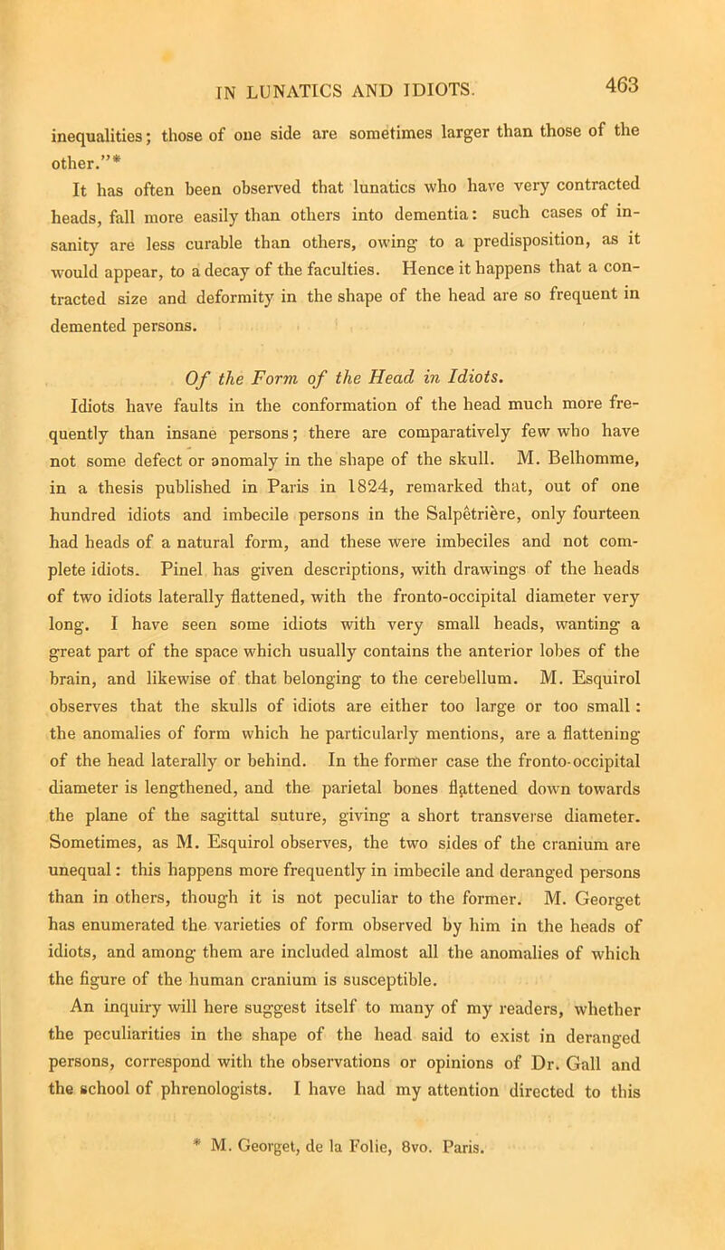 TN LUNATICS AND IDIOTS. inequalities; those of one side are sometimes larger than those of the other.”* It has often been observed that lunatics who have very contracted heads, fall more easily than others into dementia: such cases of in- sanity are less curable than others, owing to a predisposition, as it would appear, to a decay of the faculties. Hence it happens that a con- tracted size and deformity in the shape of the head are so frequent in demented persons. Of the Form of the Head in Idiots. Idiots have faults in the conformation of the head much more fre- quently than insane persons; there are comparatively few who have not some defect or anomaly in the shape of the skull. M. Belhomme, in a thesis published in Paris in 1824, remarked that, out of one hundred idiots and imbecile persons in the Salpetriere, only fourteen had heads of a natural form, and these were imbeciles and not com- plete idiots. Pinel has given descriptions, with drawings of the heads of two idiots laterally flattened, with the fronto-occipital diameter very long. I have seen some idiots with very small heads, wanting a great part of the space which usually contains the anterior lobes of the brain, and likewise of that belonging to the cerebellum. M. Esquirol observes that the skulls of idiots are either too large or too small: the anomalies of form which he particularly mentions, are a flattening of the head laterally or behind. In the former case the fronto-occipital diameter is lengthened, and the parietal bones flattened down towards the plane of the sagittal suture, giving a short transverse diameter. Sometimes, as M. Esquirol observes, the two sides of the cranium are unequal: this happens more frequently in imbecile and deranged persons than in others, though it is not peculiar to the former. M. Georget has enumerated the varieties of form observed by him in the heads of idiots, and among them are included almost all the anomalies of which the figure of the human cranium is susceptible. An inquiry will here suggest itself to many of my readers, whether the peculiarities in the shape of the head said to exist in deranged persons, correspond with the observations or opinions of Dr. Gall and the school of phrenologists. I have had my attention directed to this * M. Georget, de la Folie, 8vo. Paris.