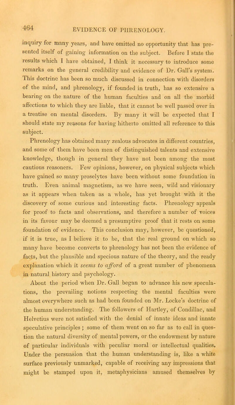 inquiry for many years, and have omitted no opportunity that has pre- sented itself of gaining1 information on the subject. Before I state the results which I have obtained, I think it necessary to introduce some remarks on the general credibility and evidence of Dr. Gall’s system. This doctrine has been so much discussed in connection with disorders of the mind, and phrenology, if founded in truth, has so extensive a bearing on the nature of the human faculties and on all the morbid affections to which they are liable, that it cannot be well passed over in a treatise on mental disorders. By many it will be expected that I should state my reasons for having hitherto omitted all reference to this subject. Phrenology has obtained many zealous advocates in different countries, and some of them have been men of distinguished talents and extensive knowledge, though in general they have not been among the most cautious reasoners. Few opinions, however, on physical subjects which have gained so many proselytes have been without some foundation in truth. Even animal magnetism, as we have seen, wild and visionary as it appears when taken as a whole, has yet brought with it the discovery of some curious and interesting facts. Phrenology appeals for proof to facts and observations, and therefore a number of voices in its favour may be deemed a presumptive proof that it rests on some foundation of evidence. This conclusion may, however, be questioned, if it is true, as I believe it to be, that the real ground on which so many have become converts to phrenology has not been the evidence of facts, but the plausible and specious nature of the theory, and the ready explanation which it seems to afford of a great number of phenomena in natural history and psychology. About the period when Dr. Gall began to advance his new specula- tions, the prevailing notions respecting the mental faculties were almost everywhere such as had been founded on Mr. Locke’s doctrine of the human understanding. The followers of Hartley, of Condillac, and Helvetius were not satisfied with the denial of innate ideas and innate speculative principles ; some of them went on so far as to call in ques- tion the natural diversity of mental powers, or the endowment by nature of particular individuals with peculiar moral or intellectual qualities. Under the persuasion that the human understanding is, like a white surface previously unmarked, capable of receiving any impressions that might be stamped upon it, metaphysicians amused themselves by