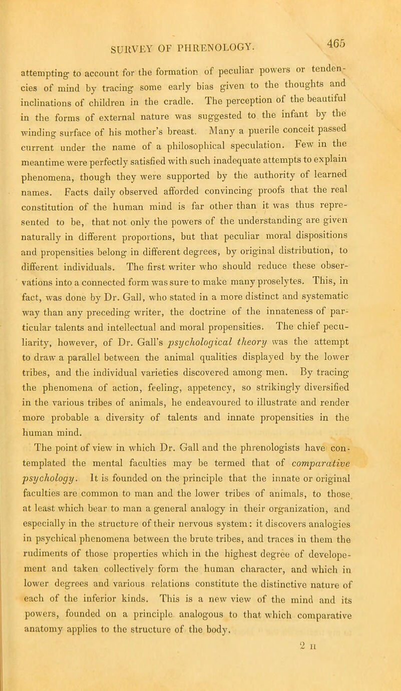 attempting to account for the formation of peculiar powers or tenden- cies of mind by tracing some early bias given to the thoughts and inclinations of children in the cradle. The perception of the beautiful in the forms of external nature was suggested to the infant by the winding surface of his mother’s breast. Many a puerile conceit passed current under the name of a philosophical speculation. Few in the meantime were perfectly satisfied with such inadequate attempts to explain phenomena, though they were supported by the authority of learned names. Facts daily observed afforded convincing proofs that the real constitution of the human mind is far other than it was thus repre- sented to be, that not only the powers of the understanding are given naturally in different proportions, hut that peculiar moral dispositions and propensities belong in different degrees, by original distribution, to different individuals. The first writer who should reduce these obser- vations into a connected form was sure to make many proselytes. This, in fact, was done by Dr. Gall, who stated in a more distinct and systematic way than any preceding writer, the doctrine of the innateness of par- ticular talents and intellectual and moral propensities. The chief pecu- liarity, however, of Dr. Gall's psychological theory was the attempt to draw a parallel between the animal qualities displayed by the lower tribes, and the individual varieties discovered among men. By tracing the phenomena of action, feeling, appetency, so strikingly diversified in the various tribes of animals, he endeavoured to illustrate and render more probable a diversity of talents and innate propensities in the human mind. The point of view in which Dr. Gall and the phrenologists have con- templated the mental faculties may be termed that of comparative psychology. It is founded on the principle that the innate or original faculties are common to man and the lower tribes of animals, to those at least which bear to man a general analogy in their organization, and especially in the structure of their nervous system: it discovers analogies in psychical phenomena between the brute tribes, and traces in them the rudiments of those properties which in the highest degree of develope- ment and taken collectively form the human character, and which in lower degrees and various relations constitute the distinctive nature of each of the inferior kinds. This is a new view of the mind and its powers, founded on a principle analogous to that which comparative anatomy applies to the structure of the body. 2 u