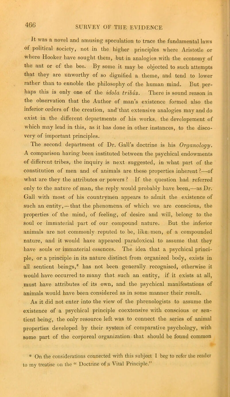 4G6 SURVEY OF T1IE EVIDENCE It was a novel and amusing speculation to trace the fundamental laws of political society, not in the higher principles where Aristotle or where Hooker have sought them, but in analogies with the economy of the ant or of the bee. By some it may be objected to such attempts that they are unworthy of so dignified a theme, and tend to lower rather than to ennoble the philosophy of the human mind. But per- haps this is only one of the idolci tribus. There is sound reason in the observation that the Author of man’s existence formed also the inferior orders of the creation, and that extensive analogies may and do exist in the different departments of his works, the developement of which may lead in this, as it has done in other instances, to the disco- very of important principles. The second department of Dr. Gall’s doctrine is his Organology. A comparison having been instituted between the psychical endowments of different tribes, the inquiry is next suggested, in what part of the constitution of men and of animals are these properties inherent ?—of what are they the attributes or powers ? If the question had referred only to the nature of man, the reply would probably have been,—as Dr. Gall with most of his countrymen appears to admit the existence of such an entity, —that the phenomena of which we are conscious, the properties of the mind, of feeling, of desire and will, belong to the soul or immaterial part of our compound nature. But the inferior animals are not commonly reputed to be, like, men, of a compounded nature, and it would have appeared paradoxical to assume that they have souls or immaterial essences. The idea that a psychical princi- ple, or a principle in its nature distinct from organized body, exists in all sentient beings,* has not been generally recognised, otherwise it would have occurred to many that such an entity, if it exists at all, must have attributes of its own, and the psychical manifestations of animals would have been considered as in some manner their result. As it did not enter into the view of the phrenologists to assume the existence of a psychical principle coextensive with conscious or sen- tient being, the only resource left was to conuect the series of animal properties developed by their system of comparative psychology7, with some part of the corporeal organization that should be found common * On the considerations connected with this subject I beg to refer the reader to my treatise on the “ Doctrine of a Vital Principle.”