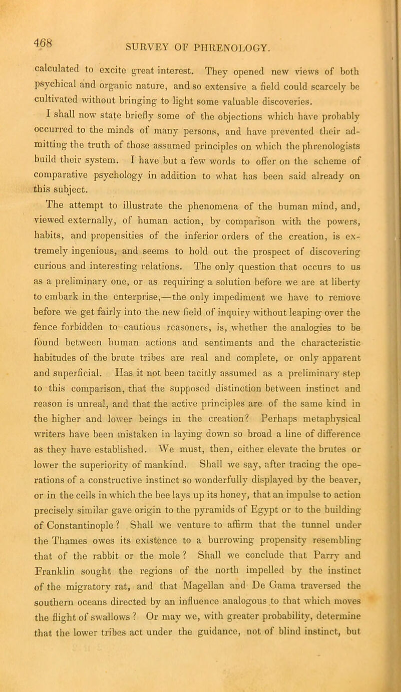 SURVEY OF PHRENOLOGY. calculated to excite great interest. They opened new views of both psychical rind organic nature, and so extensive a field could scarcely be cultivated without bringing to light some valuable discoveries. 1 shall now state briefly some of the objections which have probably occurred to the minds of many persons, and have prevented their ad- mitting the truth of those assumed principles on which the phrenologists build their system. I have but a few words to oiler on the scheme of comparative psychology in addition to what has been said already on this subject. The attempt to illustrate the phenomena of the human mind, and, viewed externally, of human action, by comparison with the powers, habits, and propensities of the inferior orders of the creation, is ex- tremely ingenious, and seems to hold out the prospect of discovering curious and interesting relations. The only question that occurs to us as a preliminary one, or as requiring a solution before we are at liberty to embark in the enterprise,—the only impediment we have to remove before we get fairly into the new field of inquiry without leaping over the fence forbidden to cautious reasoners, is, whether the analogies to be found between human actions and sentiments and the characteristic habitudes of the brute tribes are real and complete, or only apparent and superficial. Has it not been tacitly assumed as a preliminary step to this comparison, that the supposed distinction between instinct and reason is unreal, and that the active principles are of the same kind in the higher and lower beings in the creation? Perhaps metaphysical writers have been mistaken in laying down so broad a line of difference as they have established. We must, then, either elevate the brutes or lower the superiority of mankind. Shall we say, after tracing the ope- rations of a constructive instinct so wonderfully displayed by the beaver, or in the cells in which the bee lays up its honey, that an impulse to action precisely similar gave origin to the pyramids of Egypt or to the building of Constantinople ? Shall we venture to affirm that the tunnel under the Thames owes its existence to a burrowing propensity resembling that of the rabbit or the mole ? Shall we conclude that Parry and Franklin sought the regions of the north impelled by the instinct of the migratory rat, and that Magellan and De Gama traversed the southern oceans directed by an influence analogous to that which moves the flight of swallows ? Or may wo, with greater probability, determine that the lower tribes act under the guidance, not of blind instinct, but