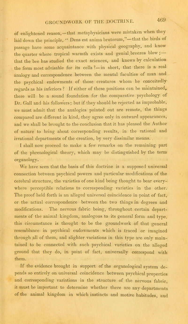 GROUNDWORK OF THE DOCTRINE. of enlightened reason, —that metaphysicians were mistaken when they laid down the principle, “ Dens est anima brutorum,”—that the birds of passage have some acquaintance with physical geography, and know the quarter where tropical warmth exists and genial breezes blow; that the bee has studied the exact sciences, and knows by calculation the form most advisable for its cells ?— in short, that there is a real analogy and correspondence between the mental faculties of man and the psychical endowments of those creatures whom he conceitedly regards as his inferiors ? If either of these positions can be maintained, there will be a sound foundation for the comparative psychology of Dr. Gall and bis followers; but if they should be rejected as improbable, we must admit that the analogies pointed out are remote, the things compared are different in kind, they agree only in outward appearances, and we shall be brought to the conclusion that it has pleased the Author of nature to bring about corresponding results, in the rational and irrational departments of the creation, by very dissimilar means. I shall now proceed to make a few remarks on the remaining part of the phrenological theory, which may be distinguished by the term organology. We have seen that the basis of this doctrine is a supposed universal connection between psychical powers and particular modifications of the cerebral structure, the varieties of one kind being thought to bear every- where perceptible relations to corresponding varieties in the other. The proof held forth is an alleged universal coincidence in point of fact, or the actual correspondence between the two things in degrees and modifications. The nervous fabric being, throughout certain depart- ments of the animal kingdom, analogous to its general form and type, this circumstance is thought to be the groundwork of that general resemblance in psychical endowments which is traced or imagined through all of them, and slighter variations in this type are only main- tained to be connected wdth such psychical varieties on the alleged ground that they do, in point of fact, universally correspond with them. If the evidence brought in support of the organological system de- pends so entirely on universal coincidence between psychical properties and corresponding variations in the structure of the nervous fabric, it must be important to determine whether there are any departments of the animal kingdom in which instincts and motive habitudes, and