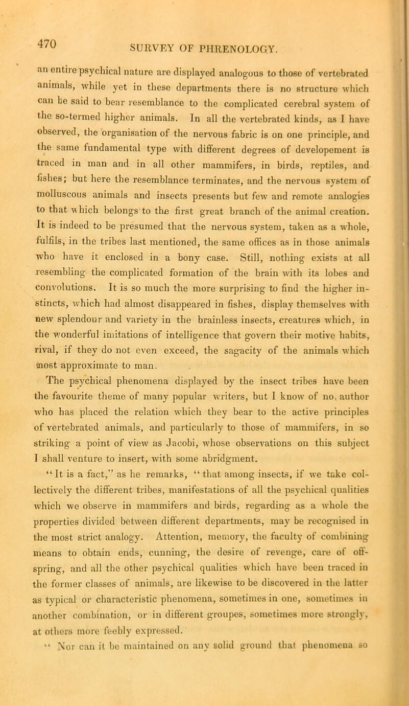 SURVEY OF PHRENOLOGY. an entire psychical nature arc displayed analogous to those of vertebrated animals, while yet in these departments there is no structure which can be said to bear resemblance to the complicated cerebral system of the so-termed higher animals. In all the vertebrated kinds, as I have observed, the organisation of the nervous fabric is on one principle, and the same fundamental type with different degrees of developement is traced in man and in all other mammifers, in birds, reptiles, and fishes; but here the resemblance terminates, and the nervous system of molluscous animals and insects presents but few and remote analogies to that uhich belongs to the first great branch of the animal creation. It is indeed to be presumed that the nervous system, taken as a whole, fulfils, in the tribes last mentioned, the same offices as in those animals who have it enclosed in a bony case. Still, nothing exists at all resembling the complicated formation of the brain with its lobes and convolutions. It is so much the more surprising to find the higher in- stincts, which had almost disappeared in fishes, display themselves with new splendour and variety in the brainless insects, creatures which, in the wonderful imitations of intelligence that govern their motive habits, rival, if they do not even exceed, the sagacity of the animals which most approximate to man. The psychical phenomena displayed by the insect tribes have been the favourite theme of many popular writers, but I know of no. author who has placed the relation which they bear to the active principles of vertebrated animals, and particularly to those of mammifers, in so striking a point of view as Jacobi, whose observations on this subject I shall venture to insert, with some abridgment. “ It is a fact,” as he remarks, “ that among insects, if we take col- lectively the diffei’ent tribes, manifestations of all the psychical qualities which we observe in mammifers and birds, regarding as a whole the properties divided between different departments, may be recognised in the most strict analogy. Attention, memory, the faculty of combining means to obtain ends, cunning, the desire of revenge, care of off- spring, and all the other psychical qualities which have been traced in the former classes of animals, are likewise to be discovered in the latter as typical or characteristic phenomena, sometimes in one, sometimes in another combination, or in different groupes, sometimes more strongly, at others more feebly expressed. “ Nor can it be maintained on any solid ground that phenomena so