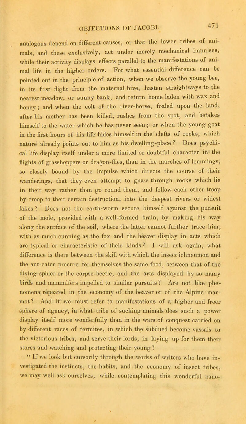 analogous depend on different causes, or that the lower ti ibes of ani- mals, and these exclusively, act under merely mechanical impulses, while their activity displays effects parallel to the manifestations of ani- mal life in the higher orders. For what essential difference can be pointed out in the principle of action, when we observe the young bee, in its first flight from the maternal hive, hasten straightways to the nearest meadow, or sunny bank, and return home laden with wax and honey; and when the colt of the river-horse, foaled upon the land, after his mother has been killed, rushes from the spot, and betakes himself to the water which he has never seen ; or when the young goat in the first hours of his life hides himself in the clefts of rocks, which nature already points out to him as his dwelling-place ? Does psychi- cal life display itself under a more limited or doubtful character in the flights of grasshoppers or dragon-flies, than in the marches of lemmings, so closely bound by the impulse which directs the course of their wanderings, that they even attempt to gnaw through rocks which lie in their way rather than go round them, and follow each other troop by troop to their certain destruction, into the deepest rivers or widest lakes ? Does not the earth-worm secure himself against the pursuit of the mole, provided with a well-formed brain, by making his way along the surface of the soil, where the latter cannot further trace him, with as much cunning as the fox and the beaver display in acts which are typical or characteristic of their kinds ? I will ask again, what difference is there between the skill with which the insect ichneumon and the ant-eater procure for themselves the same food, between that of the diving-spider or the corpse-beetle, and the arts displayed by so many birds and mammifers impelled to similar pursuits ? Are not like phe- nomena repeated in the economy of the beaver or of the Alpine mar- mot? And if we must refer to manifestations of a higher and freer sphere of agency, in what tribe of sucking animals does such a power display itself more wonderfully than in the wars of conquest carried on by different races of termites, in which the subdued become vassals to the victorious tribes, and serve their lords, in laying up for them their stores and watching and protecting their young ? “ If we look but cursorily through the works of writers who have in- vestigated the instincts, the habits, and the economy of insect tribes, we may well ask ourselves, while contemplating this wonderful pano-