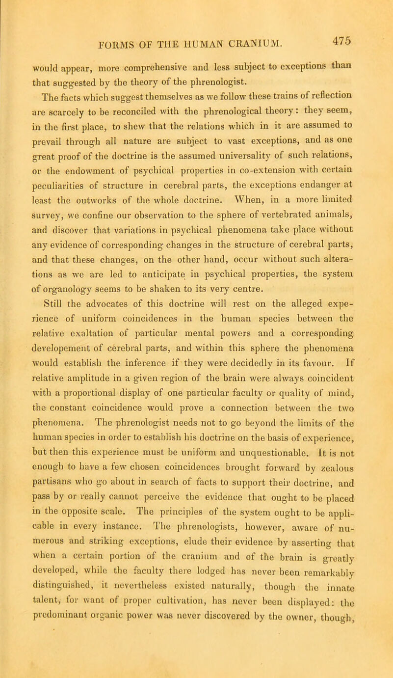would appear, more comprehensive and less subject to exceptions than that suggested by the theory of the phrenologist. The facts which suggest themselves as we follow these trains of reflection are scarcely to be reconciled with the phrenological theory: they seem, in the first place, to shew that the relations which in it are assumed to prevail through all nature are subject to vast exceptions, and as one great proof of the doctrine is the assumed universality of such relations, or the endowment of psychical properties in co-extension with certain peculiarities of structure in cerebral parts, the exceptions endanger at least the outworks of the whole doctrine. When, in a more limited survey, we confine our observation to the sphere of vertehrated animals, and discover that variations in psychical phenomena take place without any evidence of corresponding changes in the structure of cerebral parts, and that these changes, on the other hand, occur without such altera- tions as we are led to anticipate in psychical properties, the system of organology seems to be shaken to its very centre. Still the advocates of this doctrine will rest on the alleged expe- rience of uniform coincidences in the human species between the relative exaltation of particular mental powers and a corresponding developement of cerebral parts, and within this sphere the phenomena would establish the inference if they were decidedly in its favour. If relative amplitude in a given region of the brain were always coincident with a proportional display of one particular faculty or quality of mind, the constant coincidence would prove a connection between the two phenomena. The phrenologist needs not to go beyond the limits of the human species in order to establish his doctrine on the basis of experience, but then this experience must be uniform and unquestionable. It is not enough to have a few chosen coincidences brought forward by zealous partisans who go about in search of facts to support their doctrine, and pass by or really cannot perceive the evidence that ought to be placed in the opposite scale. The principles of the system ought to be appli- cable in every instance. The phrenologists, however, aware of nu- merous and striking exceptions, elude their evidence by asserting that when a certain portion of the cranium and of the brain is greatly developed, while the faculty there lodged has never been remarkably distinguished, it nevertheless existed naturally, though the innate talent, for want of proper cultivation, has never been displayed: the predominant organic power was never discovered by the owner, though,