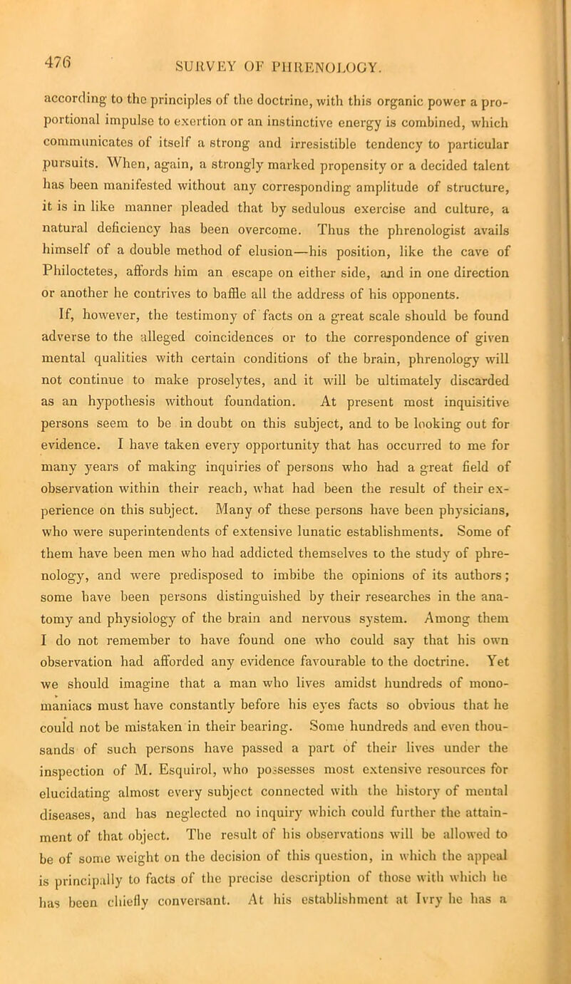 according' to the principles of the doctrine, with this organic power a pro- portional impulse to exertion or an instinctive energy is combined, which communicates of itself a strong and irresistible tendency to particular pursuits. When, again, a strongly marked propensity or a decided talent has been manifested without any corresponding amplitude of structure, it is in like manner pleaded that by sedulous exercise and culture, a natural deficiency has been overcome. Thus the phrenologist avails himself of a double method of elusion—his position, like the cave of Philoctetes, affords him an escape on either side, and in one direction or another he contrives to baffle all the address of his opponents. If, however, the testimony of facts on a great scale should be found adverse to the alleged coincidences or to the correspondence of given mental qualities with certain conditions of the brain, phrenology will not continue to make proselytes, and it will be ultimately discarded as an hypothesis without foundation. At present most inquisitive persons seem to be in doubt on this subject, and to be looking out for evidence. I have taken every opportunity that has occurred to me for many years of making inquiries of persons who had a great field of observation within their reach, what had been the result of their ex- perience on this subject. Many of these persons have been physicians, who were superintendents of extensive lunatic establishments. Some of them have been men who had addicted themselves to the study of phre- nology, and were predisposed to imbibe the opinions of its authors; some have been persons distinguished by their researches in the ana- tomy and physiology of the brain and nervous system. Among them I do not remember to have found one who could say that his own observation had afforded any evidence favourable to the doctrine. Yet we should imagine that a man who lives amidst hundreds of mono- maniacs must have constantly before his eyes facts so obvious that he could not be mistaken in their bearing. Some hundreds and even thou- sands of such persons have passed a part of their lives under the inspection of M. Esquirol, who possesses most extensive resources for elucidating almost every subject connected with the history of mental diseases, and has neglected no inquiry which could further the attain- ment of that object. The result of his observations will be allowed to be of some weight on the decision of this question, in which the appeal is principally to facts of the precise description of those with which lie has been chiefly conversant. At his establishment at Ivry he has a