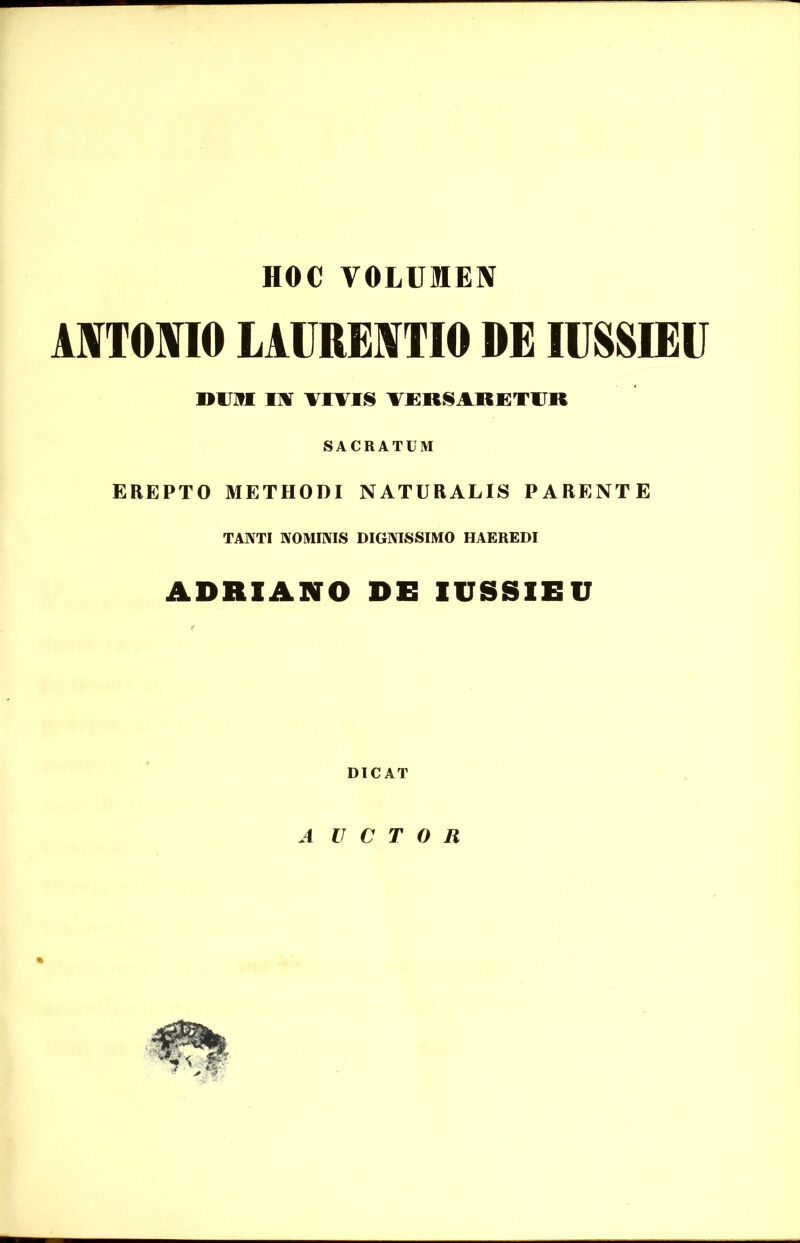 HOC VOLUMEN ANTONIO LAURENTIO DE IIMIEII Dum wr vivis versaretur SACRATUM EREPTO METHODI NATURALIS PARENTE TANTI NOMINIS DIGNISSIMO HAEREDI ADRIANO DE IUSSIEU DICAT A U C T 0 R %
