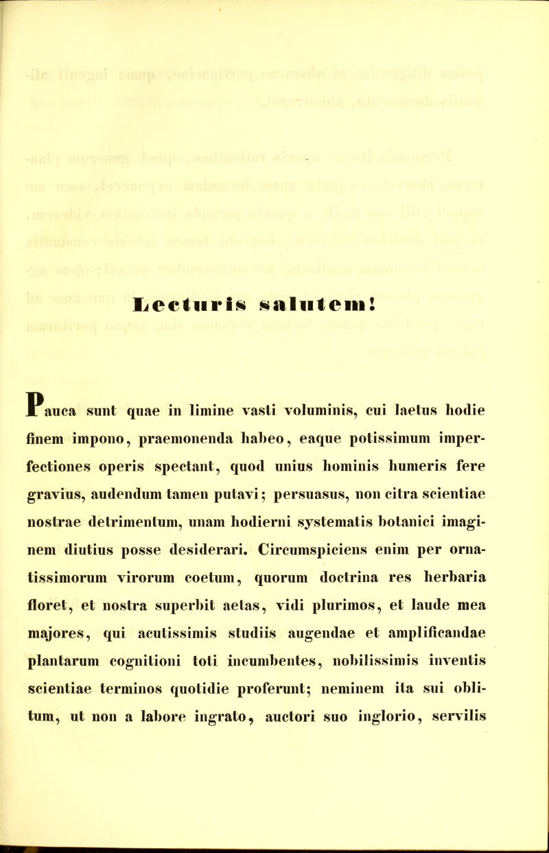 liectiirts salutem! Pauca sunt quae in limine vasti voluminis, cui laetus hodie finem impono, praemonenda habeo, eaque potissimum imper- fectiones operis spectant, quod unius hominis humeris fere gravius, audendum tamen putavi; persuasus, non citra scientiae nostrae detrimentum, unam hodierni systematis botanici imagi- nem diutius posse desiderari. Circumspiciens enim per orna- tissimorum virorum coetum, quorum doctrina res herbaria floret, et nostra superbit aetas, vidi plurimos, et laude mea majores, qui acutissimis studiis augendae et amplificandae plantarum cognitioni toti incumbentes, nobilissimis inventis scientiae terminos quotidie proferunt; neminem ita sui obli- tum, ut non a labore ingrato, auctori suo inglorio, servilis