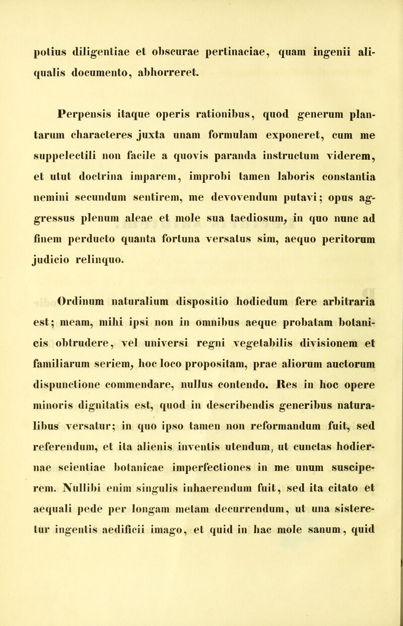 potius diligentiae et obscurae pertinaciae, quam ingenii ali- qualis documento, abhorreret. Perpensis itaque operis rationibus, quod generum plan- tarum characteres juxta unam formulam exponeret, cum me suppelectili non facile a quovis paranda instructum viderem, et utut doctrina imparem, improbi tamen laboris constantia nemini secundum sentirem, me devovendum putavi; opus ag- gressus plenum aleae et mole sua taediosum, in quo nunc ad finem perducto quanta fortuna versatus sim, aequo peritorum judicio relinquo. Ordinum naturalium dispositio hodiedum fere arbitraria est; meam, mihi ipsi non in omnibus aeque probatam botani- cis obtrudere, vel universi regni vegetabilis divisionem et familiarum seriem, hoc loco propositam, prae aliorum auctorum dispunctione commendare, nullus contendo. Res in hoc opere minoris dignitatis est, quod in describendis generibus natura- libus versatur; in quo ipso tamen non reformandum fuit, sed referendum, et ita alienis inventis utendum, ut cunctas hodier- nae scientiae botanicae imperfectiones in me unum suscipe- rem. Nullibi enim singulis inhaerendum fuit, sed ita citato et aequali pede per longam metam decurrendum, ut una sistere- tur ingentis aedificii imago, et quid in hac mole sanum, quid