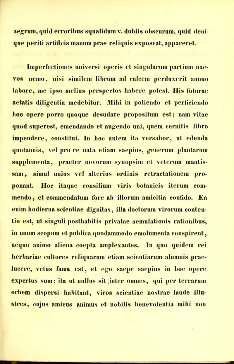 aegrum, quid erroribus squalidum v. dubiis obscurum, quid deni- que periti artificis manum prae reliquis exposcat, appareret. Imperfectiones universi operis et singularum partium nae- vos nemo, nisi similem librum ad calcem perduxerit annuo labore, me ipso melius perspectos habere potest. His futurae aetatis diligentia medebitur. Milii in poliendo et perficiendo hoc opere porro quoque desudare propositum est; nam vitae quod superest, emendando et augendo uni, quem cernitis libro impendere, constitui. In lioc autem ita versabor, ut edenda quotannis, vel pro re nata etiam saepius, generum plantarum supplementa, praeter novorum synopsim et veterum mantis- sam, simul unius vel alterius ordinis retractationem pro- ponant. Hoc itaque consilium viris botanicis iterum com- mendo, et commendatum fore ab illorum amicitia confido. Ea enim hodierna scientiae dignitas, illa doctorum virorum conten- tio est, ut singuli posthabitis privatae aemulationis rationibus, in unum scopum et publica quodammodo emolumenta conspirent, aequo animo aliena coepta amplexantes. I11 quo quidem rei herbariae cultores reliquarum etiam scientiarum alumnis prae- lucere, vetus fama est, et ego saepe saepius in lioc opere expertus sum; ita ut nullus sit [inter omnes, qui per terrarum orbem dispersi habitant, viros scientiae nostrae laude illu- stres, cujus amicus animus et nobilis benevolentia mihi non