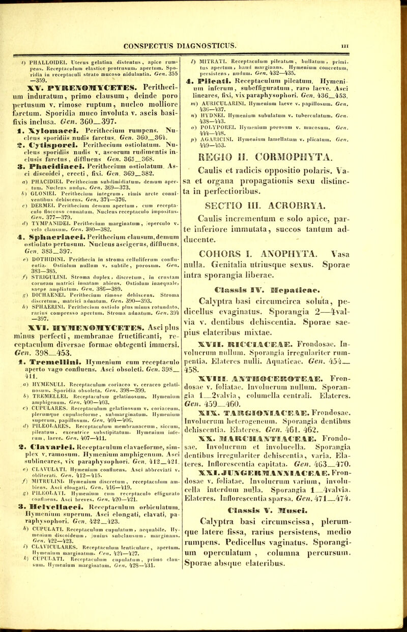 0 PHALLOIDEI. Uterus gelatina distentus, apice rum- pens. Receptaculum elastice protrusum, apertum. Spo- ridia iu receptaculi strato mucoso nidulantia. Gen. 355 —359. XV. I»VIIEX©MVCETE§. Peritheci- um induratum, primo clausum, deinde poro ])ertusum v. rimose ruptum, nucleo molliore farctum. Sporidia muco involuta v. ascis basi- fixis inclusa. Gen. 360—397. 1. XyS®BBoai*ei. Peritliecium rumpens. Nu- cleus sporidiis nudis farctus. Gen. 360 364. 2. Cytisjsorei. Peritliecium ostiolatum. Nu- cleus sporidiis nudis v. ascorum rudimentis in- clusis farctus, diffluens Gen. 365 368. 3. IPi«ac*i«!i»eei. Peritliecium ostiolatum. As- ci discoidei, erecti, fixi. Gen. 369 382. g) PHAC1DIEI. Peritliecium subdimidiatum» demum aper- tum. Nucleus nudus. Gen. 369—373. b~) GLONIEI. Peritliecium integrum» rimis arcte conni- ventibus dehiscens. Gen. 374—376. c) DERMEI. Peritliecium demum apertum , cum recepta- culo floccoso connatum. Nucleus receptaculo impositus* Gen. 377—379. d) TYMPAN1DEI. Peritliecium marginatum , -operculo v. velo clausum. Gen. 380—382. 4. SjuSiaea^isicei. Peritliecium clausum,demum ostiolato pertusum. Nucleus ascigerus, diffluens. Gen. 383 397. e') D0TH1D1NI. Peritbecla in stroma celluliferum conflu- entia- Ostiolum nullum v. subtile, porosum. Gen. 383—385. f) STR1GULIN1. Stroma duplex, discretum, in crustam corneam matrici innatam abiens. Ostiolum inaequale, saepe ampliatum. Gen. 386—389. g') D1CHAENEI. Peritliecium rimose dehiscens. Stroma discretum, matrici adnatum. Gen. 390—393. //) SPHAER1NI. Peritliecium ostiolo plus minus rotundato, rarius compresso apertum. Stroma adnatum. Gen. 394 —397. XVI. HWIEAOJITCETES. Asci plus minus perfecti, membranae fructificanti, re- ceptaculum diversae formae obtegenti immersi. Gen. 398—453. f. TremelSiiBi. Hymenium cum receptaculo aperto vago confluens. Asci obsoleti. Gen. 398 411. g) HYrMENULI. Receptaculum coriaceo v. ceraceo gelati- nosum. Sporidia obsoleta. Gen. 398—399. b) TREMELLEI. Receptaculum gelatinosum. Hymenium amphigenum. Gen. 400—403. c) CUPULARES. Receptaculum gelatinosum v. coriaceum, plerumque cupulaeforme, submarginatum. Hymenium superum, papillosum. Gen. 404—406. f/) PILEOLARES. Receptaculum membranaceum, siccum, pileatum , excentrice substipitatum. Hymenium infe- rum , laeve. Gen. 407—411. 2. Cia vacivi. Receptaculum davaeforme, sim- plex v. ramosum. Hymenium amphigenum. Asci sublineares, vix paraphysopliori. Gen. 412 421. e) CLAVULATI. Hymenium confluens. Asci abbreviati v. obliterati. Gen. 412—415. f) MITRUL1NL Hymenium discretum , receptaculum am- biens. Asci elongati. Gen. 416—419. g) P1LE0LATI. Hymenium cum receptaculo effigurato confluens. Asci breves. Gen. 420—421. 58. McBvcIlaeei. Receptaculum orbiculatum. Hymenium superum. Asci elongati, clavati, pa- rapliysopliuri. Gen. 422 423. A) CUPULATI. Receptaculum cupulatum , aequabile. Hy- menium discoideum , junius subclausum , marginans. Gen. 422—423. O CLAVICULARES. Receptaculum lenticulare, apertum. Hymenium marginatum. Cen. 424—427. b) CUPULATI. Reccptacwl um cupulatum, primo clau- sum. Hymenium marginatum. Gen. 428—431. /) MITRATI. Receptaculum pileatum, bullatum, primi- tus apertum, haud marginans. Hymenium concretum, persistens, nucluni. Gen. 432—435. 4. IPiieati. Receptaculum pileatum. Hymeni uin inferum, subeffiguratum, raro laeve. Asci lineares, fixi, vix paraphysopliori. Gen. 436 453. m) AURICULARIN1. Hymenium laeve v. papillosum. Gen. 436—437. n) HYDNEI. Hymenium subulatum v. tuberculatum. Gen. 438—443. o) POLYrPOREI. Hymenium porosum v. mucosum. Gen. 444—448. p) AGARICINI. Hvmenium lamellatuni v. plicatum. Gen. 449—453. REGIO 11. CORMOPHYTA. Caulis et radicis oppositio polaris. Va- sa et organa propagationis sexu distinc- ta in perfectioribus. SECTIO HI. ACROBRYA. Caulis incrementum e solo apice, par- te inferiore immutata, succos tantum ad- ducente. COHORS L ANOPHYTA. Vasa nulla. Genitalia utriusque sexus. Sporae intra sporangia liberae. Classis SV. Si>g»aR«*a<*. Calyptra basi circumcirca soluta, pe- dicellus evaginatus. Sporangia 2—Yval- via v. dentibus dehiscentia. Sporae sae- pius elateribus mixtae. XVII. HICCIACEAE. Frondosae. In- volucrum nullum. Sporangia irregulariter rum- pentia. Elateres nulli. Aquaticae. Gen. 454 458. XVIII. AUTTIIOCEffiOTEAE. Fron- dosae v. foliatae. Involucrum nullum. Sporan- gia 1 2valvia, columella centrali. Elateres. Gen. 459 460. XIX. TARCIOjVIACFuIE. Frondosae. Involucrum heterogeneum. Sporangia dentibus dehiscentia. Elateres. Gen. 461. 462. XX. MARCIIMTIACEAE. Frondo- sae. Involucrum et involucella. Sporangia dentibus irregulariter dehiscentia, varia. Ela- teres. Inflorescentia capitata. Gen. 463—470. XXI. .0 UIGERflAAIIACEAE. Fron- dosae v. foliatae. Involucrum varium, involu- cella interdum nulla. Sporangia 1 _4valvia. Elateres. Inflorescentia sparsa. £re/<.47l .474. Classis V. Musci. Calyptra basi circumscissa, plerum- que latere lissa, rarius persistens, medio rumpens. Pedicellus vaginatus. Sporangi- um operculatum , columna percursum. Sporae absque elateribus.