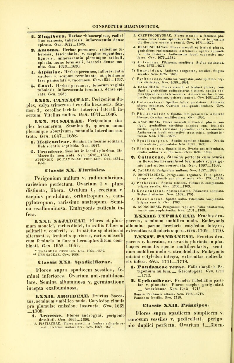 !©. Zingibera. Herbae rliizocarpicae, radici- bus carnosis, tuberosis, inflorescentia dense spicata. Gen. 1622 1625. fi. Amoma. Herbae perennes, radicibus tu- berosis, fasciculatis, v. saepius repentibus, lignosis, inflorescentia plerumque radicali, spicata, nunc terminali, bracteis dense mu- nita. Gen. 1626 1630. 4. Alpiniae. Herbae perennes, inflorescentia caulem v. scapum terminante, ut plurimum laxe paniculata v. racemosa. Gen. 1631 —1637. 5, Costi. Herbae perennes, foliorum vaginis tubulosis, inflorescentia terminali, dense spi- cata. Gen. 1638. FXIX. CAAXACEAE. Perigonium du- plex, calyx trimerus et corolla hexamera. Sta- men 1, corollae laciniae interiori laterali in- sertum. Vitellus nullus. Gen. 1641—1646. F,XX. IflllSACEAE. Perigonium sim- plex hexamerum. Stamina 6, quorum unum plerumque abortivum, nonnulla interdum cas- trata. Gen. 1647—1658. 1. Iffelseonieae. Semina in loculis solitaria. Dehiscentia septicida. Gen. 1647. g. ITranseae. Semina in loculis plurima. De- hiscentia loculicida. Gen. 1648—1650. APPENDIX. SCITAMINEAE FOSSILES. Gen. 1651 — 1654. Classis XX. Fluviales. Perigonium nullum v. rudimentarium, rarissime perfectum. Ovarium 1 v. plura distincta, libera. Ovulum 1, erectum v. saepius pendulum, orthotropum v. cam- pylotropum, rarissime anatropum. Semi- na exalbuminosa. Embryonis radicula in- fera. MXf. XA.IAIIFAF. Flores ut pluri- mum monoici, rarius dioici, in axillis foliorum solitarii v. conferti, v. in stipite spadiciforini alternantes, feminei superiores, rarius masculi cum femineis in florem hermaphroditum com- binati. Gen. 1655—1664. * NAJADEAE FOSSILES. Gen. 1665—1667. ** LEMNACEAE. Gen. 1668. Classis XXI. SpadieSSlorae. Flores supra spadicem sessiles, fe- minei inferiores. Ovarium uni-multilocu- lare. Semina albuminosa v. germinatione incepta exalbuminosa. liXXII. AKOiDF.AE. Fructus bacca- tus, seminum umbilico nudo. Cotyledon rimula pro plumulae emissione instructa. Gen. 1669 —1708. 4, Araceae. Flores androgyni, perigonio destituti. Gen. 1669 1696. 1. PIST1ACEAE. Flores masculi a femineo solitario re- moti. Ovarium uniloculare. Gen. 1669—1670. 2. CRYPTOCORYNEAE. Flores masculi a femineis plu- ribus, circa basim spadicis verticillatis, et in ovarium pluriloculare connatis remoti. Gen. 1671 1672. 3. DRACUNCULI NAE. Flores masculi et feminei plures, genitalibus rudimentariis interstincti, spadix appendi- ce nuda desinens. Antlierarum loculi connectivo ma- jores. Gen. 1673—1681. a) A r i s a r e a e. Filamenta manifesta- Stylus distinctus. Gen. 1673-1674. 5) Euaroideae. Antberae congestae, sessiles. Stigma sessile. Gen. 1675 1679. c) P y t Ii o n i e a e. Antberae congestae, substipitatae. Sty- lus distinctus. Gen. 1680—1681. 4. CALAD1EAE. Flores masculi et feminei plures, con- tigui v. genitalibus rudimentariis distincti, spadix sae- pius appendice nuda terminatus. Antlierarum loculi con- nectivo crassissimo, peltato immersi. Gen. 1682 1690. a) Colocasieae. Spathae tubus persistens. Antberae plures connatae. Ovarium uni - quadriloculare. Gen. 1682-1689. i) Philodendreae. Spatha tota persistens. Antberae liberae. Ovarium multiloculare. Gen. 1690, 5. ANAPOREAE. Flores masculi et feminei plures con- tigui , genitalibus sterilibus saepius cum femineis mixtis, spadix rarissime appendice nuda terminatus. Antlierarum loculi connectivo crassissimo, peltato im- mersi. Gen. 1691 1696. a) S p a t Ii i ca r p e a e. Spadix spathae adnatus. Ovaria unilocularia , uniovulata. Gen 1691 1693. 6) R i c h a r d i e a e. Spadix liber. Ovaria uni-trilocularia, ovulis solitariis v. plurimis. Gen. 1694 1696. 9* Fallaceae. Stamina perfecta cum ovariis in flosculos hermaphroditos, nudos v. perigo- nio instructos consociata. Gen. 1697 1708. 6. CALLEAE. Perigonium nullum. Gen. 1697 1699. 7« ORONTIACEAE. Perigonium regulare. Folia plana» integra v. palmati- aut pinnatisecta. Gen. 1700 1706. a) P o t Ii o i n a e. Spatha foliacea. Filamenta complanata. Stigma sessile. Gen. 1700 1703. b) Dracontieae. Spatha colorata. Filamenta subulata. Stylus distinctus. Gen. 170^ 1705. c) Orontiaceae. Spatha nulla. Filamenta complanata. Stigma sessile. Gen. 1706. 8. ACOROIDEAE. Perigonium regulare. Folia ensiformia, vernatione auiplectentia. Gen. 1707—1708. IiXXIII. TAPIIACEAE. Fructus dru- paceus, seminum umbilico nudo. Embryonis albumine parum brevioris cotyledon integra, extremitas radicularis supera. Gen. 1709 1710. IiXXB V. PAXDAVEAE. Fructus dru- paceus v. baccatus, ex ovariis plurimis in pha- langes connatis specie multilocularis, semi- num umbilico nudo v. strophiolato. Embryonis minimi cotyledon integra, extremitas radicula- ris infera. Gen. 1711—1718. i. Pandaneae verae. Folia simplicia. Pe- rigonium nullum Gerontogeae. Gen. 1711 _1712. 9« Cyclantlieae. Frondes flabellatim parti- tae v. pinnatae. Flores saepius perigoniati. Americanae. Gen. 1713 1715. Genera Paudaneis affinia. Gen. 1716—1717. Pandanea fossilis. Gen. 1718. Classis XXII. Principes. Flores supra spadicem simplicem v. ramosum sessiles v. pedicellati, perigo- nio duplici perfecto. Ovarium 1—3locu-