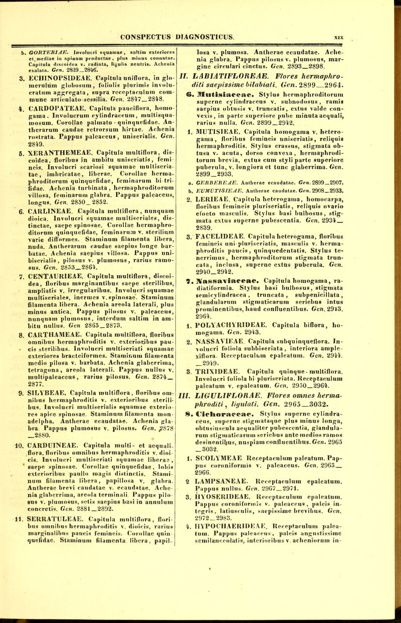 b. GOHTERlAE. Involucri squamae, saltim exteriores et inediae in spinam productae, plus minus connatae. Capitula discoidea v. radiata, ligulis neutris. Achenia exalata. Gen. 2839—28^6. 3. ECHINOPSIDEAE. Capitula uriiflora, in glo- merulum globosum, foliolis plurimis involu- cratum aggregata, supra receptaculum com- mune artieulato-sessilia. Gen. 2847 2848. 4. CARDOPATEAE. Capitula pauciflora, homo- gama. Involucrum cylindraceum, inultisqua- mosum. Corollae palmato - quinquefidae. An- therarum caudae retrorsum hirtae. Achenia rostrata. Pappus palcaceus , uniserialis. Gen. 2849. 5. XERANTHEMEAE. Capitula multiflora, dis- coidea, floribus in ambitu uniseriatis, femi neis. Involucri scariosi squamae multiseria- tae, imbricatae, liberae. Corollae herma- phroditorum quinquefidae, feminarum bi-tri- iidae. Achenia turbinata, hermaphroditorum villosa, feminarum glabra. Pappus paleaeeus, longus. Gen. 2850_2852. 6. CARLINEAE. Capitula multiflora, nunquam dioica. Involucri squamae multiseriales, dis- tinctae, saepe spinosae. Corollae hermaphro- ditorum quinquefidae, feminarum v. sterilium varie difforines. Staminum filamenta libera, nuda. Antherarum caudae saepius longe bar- batae. Achenia saepius villosa. Pappus uni- biserialis, pilosus v. plumosus, rarius ramo- sus. Gen. 2853 2864. 7. CENTAURIEAE. Capitula multiflora, discoi- dea, floribus marginantibus saepe sterilibus, ampliatis v. irregularibus. Involucri squamae multiseriales, inermes v. spinosae. Staminum filamenta libera. Achenia areola laterali, plus minus antica. Pappus pilosus v. paleaeeus, nunquam plumosus, interdum saltim in am- bitu nullus. Gen 2835_287o. 8. CARTHAMEAE. Capitula multiflora, floribus omnibus hermaphroditis v. exterioribus pau- • cis sterilibus. Involucri multiseriati squamae exteriores bracteiformes. Staminum filamenta medio pilosa v. barbata. Achenia glaberrima, tetragona, areola laterali. Pappus nullus v. multipaleaceus , rarius pilosus. Gen. 2874 2877. 9. SILYBEAE. Capitula multiflora, floribus om- nibus hermaphroditis v. exterioribus sterili- bus. Involucri multiserialis squamae exterio- res apice spinosae. Staminum filamenta mon- adelpha. Antherae ecaudatae. Achenia gla- bra. Pappus plumosus v. pilosus. Gen. ^2878 2880. 10. CARDUINEAE. Capitula multi- et aequali- flora, floribus omnibus hermaphroditis v. dioi- cis. Involucri multiseriati squamae liberae, saepe spinosae. Corollae quinquefidae, lobis exterioribus paullo magis distinctis. Stami- num filamenta libera, papillosa v. glabra. Antherae brevi caudatae v. ecaudatae. Ache- nia glaberrima, areola terminali Pappus pilo- sus v. plumosus, sctis saepius basi in annulum concretis. Gen. 2881_2892. 11. SERRATULEAE. Capitula multiflora, flori- bus omnibus hermaphroditis v. dioicis, rarius marginalibus paucis femineis. Corollae quin quefidae. Staminum filamenta libera, papil- losa v. plumosa. Antherae ecaudatae. Ache- nia glabra. Pappus pilosus v. plumosus, mar- gine circulari cinctus. Gen. 2893 2898. II. LABIATIFLOREAE. Flores hermaphro- diti saepissime bilabiati. Gen. 2899 2964. ©. I?I(Btisia.ceae« Stylus hermaphroditorum superne cylindraceus v. suhnodosus , ramis saepius obtusis v. truncatis, extns valde con- vexis, in parte superiore pube minuta aequali, rarius nulla. Gen. 2899_2942. 1. MUTISIEAE. Capitula homogama v. hetero- gama, floribus femineis uniseriatis, reliquis hermaphroditis. Stylus crassus, stigmata ob- tusa v. acuta, dorso convexa, hermaphrodi- torum brevia, extus cum styli parte superiore puberula, v. longiora et tunc glaberrima. Gen. 2899 2933. a. GERREREAE. Antherae ecaudatae. Gen. 2899 2907. b. EUMUTISIEAE. Antherae caudatae. Gen. 2908_2933. 2. LERIEAE. Capitula heterogama, homocarpa, floribus femineis pluriseriatis, reliquis ovario eloeto masculis. Stylus basi liulbosus, stig- mata extus superne pubescentia. Gen. 2934 2839. 3. FACELIDEAE. Capitula heterogama, floribus femineis uni-pluriseriatis, masculis v. herma- phroditis paucis , quinquedentatis. Stylus te- nerrimus, hermaphroditorum stigmata trun- cata, inclusa, superne extus puberula. Gen. 2940 2942. 9. Xassaviuceae. Capitula homogama, ra- diatiformia. Stylus basi bulbosus, stigmata semicylindracea , truncata, subpenicillata, glandularum stigmaticaruin seriebus intus prominentibus, haud confluentibus. Gen. 29't3. 2964. 1. POLYACHYR1DEAE. Capitula biflora, ho- mogama. Gen. 2943. 2. NASSAVIEAE. Capitula subquinqueflora. In- volucri foliola subbiseriata , interiora ample- xiflora. Receptaculum epaleatuin. Gen. 2944. 2949. 3. TRIX1DEAE. Capitula quinque - multiflora. Involucri foliola bi pluriseriata. Receptaculum paleatum v. epaleatum. Gen. 2950 2964. III. LIGULIFLORAE. Flores omnes herma- phroditi , ligulati. Gen. 2965 3032. 8. €JieI»or«fi*eae. Stylus superne cylindra^ ceus, superne stigmataque plus minus longa, obtusiuscula aequaliter pubescentia, glandula- rum stigmaticarum seriebus ante medios ramos desinentibus, nuspiain confluentibus. Gen. 2965 3032. 1. SCOLYMEAE Receptaculum paleatum. Pap- pus coroniformis v. paleaeeus. Gen. 2965 2966. 2 LAMPSANEAE. Receptaculum epaleatum. Pappus nullus. Gen. 2967 2971. 3. IIYOSER1DEAE. Receptaculum epaleatum. Pappus coroniformis v. paleaeeus , paleis in- tegris, latiusculis, saepissime brevibus. Gen. 2972 — 2983. 4. IIYPOC1IAERIREAE. Receptaculum palea- tum. Pappus paleaeeus, paleis angustissime scmilanceolatis, interioribus v. achenioruin in-