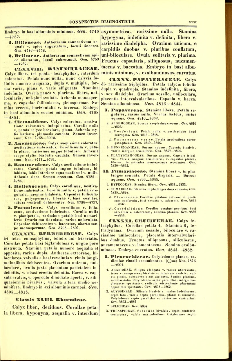 Embryo in basi albuminis minimus. Gen. 4746 —4767. fl. IlilSeaBeae. Antii erarum connectivum ae- quale v. apice angustatum, loculi lineares. Gen. 4716—4758. JJeSiBBBene. Antlierarum connectivum api- ce dilatatum, loculi subrotundi. Gen. 4759 —4767. CSiXXVHIH. B* A X O CUiA C EAE. Calyx liber, tri - penta - hexaphyllus , interdum coloratus. Petala nunc nulla, nunc calycis fo- liolis numero aequalia, dupla v. multipla, for- ma varia, plana v. varie effigurata. Stamina indefinita. Ovaria pauca v. plurima, libera, uni- locularia, uni-pluriovulata. Acbenia monosper- ma, v. capsulae folliculares, pleiospermae. Se- mina erecta, horizontalia v. inversa. Embryo in basi albuminis cornei minimus. Gen. 4768 —4804. fl. CSesBBHtoaSeae. Calyx coloratus, aestiva- tione valvatus v. induplicatus. Corolla nulla v. petala calyce breviora, plana. Achenia sty- lis barbato - plumosis caudata. Semen inver- sum. Gen. 4768—4770. 8. ABBPBoawEBesBP. Calyx saepissime coloratus, aestivatione imbricatus. Corolla nulla v. peta- la plana, rarissime ungue tubuloso, Achenia saepe stylis barbatis caudata. Semen inver- sum. Gen. 4771 4781. 3. MaBBSBBaa*aal<L»ae. Calyx aestivatione imbri- catus. Corollae petala ungue tubuloso, bi- labiata, labio interiore squainaeformi v. nullo. Achenia sicca. Semen erectum. Gen. 4782— 4785. 4. IlelleBsoa-eae. Calyx corollinus, aestiva- tione imbricatus. Corolla nulla v. petala irre- gularia , saepius bilabiata Capsulae follicula- res, polyspermae, liberae v. basi coalitae, sutura ventrali dehiscentes. Gen. 4786—4797, 7». I’aeoni®ae. Calyx corollinus v. folia- ceus, aestivatione imbricatus. Corolla nulla v. planipetala, rarissime petalis basi neetari- feris. Ovaria multiovulata, rarius uniovulata. Capsulae dehiscentes v. baccatae, abortu sae- pe inonospermae. Gen. 3798—4804. CliXXSX. EBEEOSEMIDEAE. Calyx tri-telra - enneaphyllus, foliolis uni-triseriatis. Corollae petala basi biglandulosa v. ungue poro instructa. Stamina petalis numero aequalia et opposita, rarius dupla. Antherae extrorsae, bi- loculares, valvulis a basi revolutis v. rimis longi- tudinalibus dehiscentes. Ovarium unicum, uni- loculare, ovulis juxta placentam parietalem in- definitis, v. e basi erectis definitis. flacca v. cap- sula evalvis, v. operculo dimidiato aperta, v. sili- quaeformis bivalvis , valvula altera medio se- minifera. Embry o in axi albuminis carnosi. Gen. 4805_4815. Classis XIjIBI. Entaeaiieae. Calyx liber, deciduus. Corollae peta- la libera, hypogyna, aequalia v. interdum asymmetrica, rarissime nulla. Stamina hypogyna, indefinita v. definita, libera v. rarissime diadelpha. Ovarium unicum, e carpidiis duobus v. pluribus conflatum, uni-biloculare. Ovula solitaria v. plurima. Fructus capsularis, siliquosus, nucamen- taceus v. baccatus. Embryo in basi albu- minis minimus, v. exalbuminosus, curvatus. CliXW. PAPAAERACEAE. Calyx di- rarissime tripliyIlus. Petala calycis foliolis dupla v. quadrupla. Stamina indefinita, libera, v. sex diadelpha. Ovarium sessile, uniloculare, placentis intervalvularibus. Capsula v. bacca. Semina albuminosa. Gen. 4816 — 4844. I. Papavereae. Stamina libera. Petala re- gularia, rarius nulla. Succus lacteu9, rarius aqueus. Gen. 4816 4832. a. ARGEMONEAE. Succus saepissime croceus. Gen. 4816 _4826. «. B o c c'o n i e a e, Petala nulla v. aestivatione haud corrugata. Gen. 4816—4818. /?. Papavereae verae. Petala aestivatione corru- gato-plicata. Gen. 4819 4826» b. HUNNEMANIEAE. Succus aqueus. Capsula bivalvis , valvis margine seminiferis. Gen. 4827 4829. c. PLATYSTEMONEAE. Succus aqueus. Capsula trival- vis , valvis margine seminiferis, v. capsulae plures , liberae, in articulos monospermos secedentes. Gen. 4830—4832. II. Fiimariiirear. Stamina libera v. in pha- langes connata. Petala disparia. Succus aqueus. Gen. 4833 4844. d. HYPECOEAE. Stamina libera. Gen. 4833 4834. e. FUMAR1EAE, Stamina in phalanges duas connata. Gen. 4835 4844. CC. Dicentreae. Corollae petalum anticum et posti- cum conformia , basi saccata v. calcarata. Gen. 4835 _4837. fi, Corydalideae. Corollae petalum posticum basi saccatum v. calcaratum , anticum planum. Genk 4838 —4844. CSAAXI. CIICCIFEHAE. Calyx te- traphyllus. Corollae petala 4. Stamina 6, te- tradynama. Ovarium sessile, biloculare v. ra- rissime uniloculare, placentis intervalvulari- bus duabus. Fructus siliquosus, siliculosus, nucamentaceus v. lomentaceus. Semina exalbu- minosa. Embryo curvatus. Gen. 4845—4982. 1. Cotyledones planae, ra- diculae rimali accumbentes. (Q—) Gen. 4845 —4901. 1. ARAB1DEAE. Siliqua elongata v. rarius abbreviata, teres v. compressa, bivalvis v. interdum evalvis, val- vis planis, subconvexis aut carinatis. Semina plurima, uni-biseriata. Cotyledones septo parallelae, marginibus placentas spectantes, radicula adseendente placentam oppositam spectante. Gen. 4845 4862. 2. ALYSSINEAE. Silicula bivalvis v. rarius indehiscens, septo lato , valvis septo parallelis , planis v. concavis. Cotyledones septo parallelae v. rarissime contrariae. Gen. 4863—4883. * SELENIEAE. Gen. 4884. 3. THLASPIDEAE. Silicula bivalvis» septo contrarie compressa, valvis navicularibus. Cotyledones septo