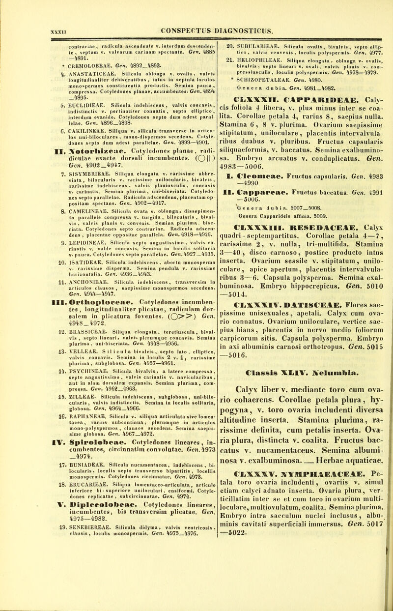 contrariae, radicula ascendente v. interdum descenden- te , septum v. valvarum carinam spectante. Gen. 4885 -4891. • CREMOLOBEAE. Gen. 4892_4893- 4. ANASTATICEAE. Silicula oblonga v. ovalis , valvis longitudinaliter dehiscentibus, intus in septula loculos monospermos constituentia productis. Semina pauca, compressa. Cotyledones planae, accuuibeutes. Gen. 4894 _4895- 5. EUCLIDIEAE. Silicula indeliiscens , valvis concavis, indistinctis v. pertinaciter connatis, septo elliptico, interdum evanido. Cotvledones septo dum adest paral lelae. Gen. 4896-4898. 6. CAKILINEAE. Siliqua v. silicula transverse in articu- los uni-biloculares , mono-dispermos secedens. Cntyle- dones septo dum adest parallelae. Gen. 4899—4901. MI. INotorllizeue. Cotyledones planae, radi- diculae exacte dorsali incumbentes. (Oll) Gen. 4902-4947. 7. SISYMBR1EAE. Siliqua elongata v. rarissime abbre- viata , hilocularis v. rarissime nnilocularis , bivalvis , rarissime indeliiscens, valvis planiusculis, concavis v. carinatis. Semina plurima, uni-biseriata. Cotyledo- nes septo parallelae. Radicula adscendens, placentam op positam spectans. Gen. 4902—4917. 8. CAMELINEAE. Silicula ovata v. oblonga, dissepimen- to parallele compressa v. turgida , bilocularis , bival- vis , valvis planis v. convexis. Semina plurima, bise- riata. Cotyledones septo contrariae. Radicula adscen- dens , placentae oppositae paiallela. Gen, 4918—4926. 9. LEPIDINEAE. Silicula septo angustissimo , valvis ca- rinatis v. valde concavis. Semina in loculis solitaria v* pauca. Cotyledones septo parallelae. Gen, 4927—4935. 10. ISATIDEAE. Silicula indeliiscens , abortu monosperma v. rarissime disperma. Semina pendula v. rarissime horizontalia. Gen, 4936 — 4943. 11. ANCH0N1EAE. Silicula indeliiscens, transversim in articulos clausos , saepissime monospermos secedens. Gen, 4944—4947. III. Ortl»«|»loeeae. Cotyledone9 incumben- tes , longitudinaliter plicatae , radiculam dor- salem in plicatura foventes. (O'5'5’’) Gen. 4948-4972. 12. BRASSICEAE. Siliqua elongata, teretiuscula, bival- vis, septo lineari, valvis plerumque concavis. Semina plurima, uni-biseriata. Gen. 4948—4956. 13. VELLEAE. Silicula bivalvis, septo lato, elliptico, valvis concavis. Semina in loculis 2 v. 1, rarissime plurima, subglobosa. Gen. 4957—4961. 14. PSYCHINEAE. Silicula bivalvis, a latere compressa, septo angustissimo , valvis carinatis v. navicularibus , aut in alam dorsalem expansis. Semina plurima, com- pressa. Gen, 4962 4963. 15. ZILLEAE. Silicula indehiscens, subglobosa, uni-bilo- cularis, valvis indistinctis. Semina in loculis solitaria, globosa. Gen, 4964—4966« 16. RAPHANEAE. Silicula v. siliqua articulata sive lomen- tacea, rarius subcontinua, plerumque in articulos mono-polyspermos , clausos secedens. Semina saepis- sime globosa. Gen. 4967 4972. IV. Spirololjeae. Cotyledones lineares, in- cumbentes, circinnatim convolutae. Gen. 4973 4974. 17. BUNIADEAE. Silicula nucamenfacea, indehiscens, bi- locularis, loculis septo transverso bipartitis, locellis nionospermis. Cotyledones circinnatae. Gen. 4973. 18. ERUCARIEAE. Siliqua loinentaceo-articulata, articulo inferiore bi-superiore uniloculari, ensiformi. Cotyle- dones replicatae , subcircinnatae. Gen. 4974. V. Diplecolotieae. Cotyledones lineares, incumbentes, bis transversim plicatae. Gen. 4975—4982. 19. SENEBIEREAE. Silicula didyma, valvis ventricosis , clausis , loculis monospermis. Gen. 4975 4976. 20. SUBUL ARIE AE. Silicula ovalis , bivalvis , septo ellip- tico , valvis convexis, loculis polyspeimis. Gen. 4977. 21. H E LIO PHILE AE. Siliqua elongata, oblonga v. ovalis, bivalvis, septo lineari v. ovali, valvis planis v. coni- pressiusculis , loculis polyspermis. Gen. 4978—4979. * SCHIZOPETALEAE. Gen. 4980. Genera dubia. Gen. 4981—4982. HAWII. CAPPARIDEAE. Caly- cis foliola 4 libera, v. plus minus inter se coa- lita. Corollae petala 4, rarius 8, saepius nulla. Stamina 6 , 8 v. plurima. Ovarium saepissime stipitatum, uniloculare, placentis intervalvula ribns duabus v. pluribus. Fructus capsularis siliquaeformis, v. baccatus. Semina exalbumino- sa. Embryo arcuatus v. conduplicatus. Gen. 4983—5006. I. Cleomeae. Fructus capsularis. Gen. 4983 —4990. II. Cappareae. Fructus baccatus. Gen. 4991 — 5006. 'Genera dubia. 5007 5008. Genera Capparideis affinia. 5009. CLXWIII. RESEDACEAE. Calyx quadri- septempartitus. Corollae petala 4—7, rarissime 2, v. nulla, tri-multilida. Stamina 3—40, disco carnoso, postice producto intus inserta. Ovarium sessile v. stipitatum, unilo- culare, apice apertum, placentis intervalvula- ribus 3—6. Capsula polysperma. Semina exal- buminosa. Embryo hippocrepicus. Gen. 5010 —5014. CLXXXIV. 11AT1SCEAE. Flores sae- pissime unisexuales, apetali. Calyx cum ova- rio connatus. Ovarium uniloculare, vertice sae- pius hians, placentis in nervo medio foliorum carpicorum sitis. Capsula polysperma. Embryo in axi albuminis carnosi ortbotropus. Gen. 5015 —5016. Classis XL1V. JVelumMa. Calyx liber v. mediante toro cum ova- rio cohaerens. Corollae petala plura, hy- pogyna, v. toro ovaria includenti diversa altitudine inserta. Stamina plurima, ra- rissime definita, cum petalis inserta. Ova- ria plura, distincta v. coalita. Fructus bac- catus v. nucamentaceus. Semina albumi- nosa v. exalbuminosa Herbae aquaticae. CliXXXUV. XXMPHAEACEAE. Pe- tala toro ovaria includenti, ovariis v. simul etiam calyci adnato inserta. Ovaria plura, ver- ticillatim inter se et cum toro in ovarium multi- loculare, multiovulatum, coalita. Semina plurima. Embryo intra sacculum nuclei inclusus, albu- minis cavitati superficiali immersus. Gen. 5017 —5022.