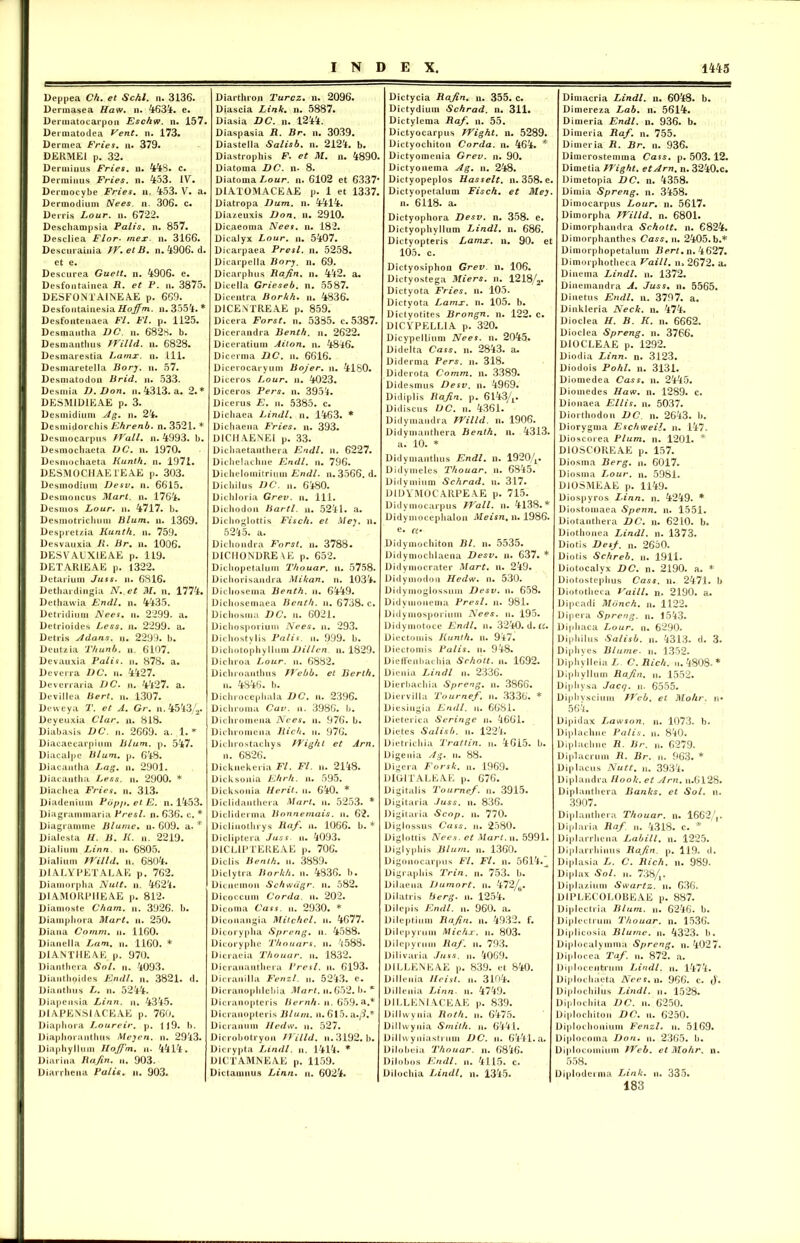 Deppea Ch. et Schl. n. 3136. Derraasea Haw. n. 4634. e. Dennatocarpoii Esc/iw. n. 157. Dennatodea Vent. n. 173. Dermea Fries. n. 379. DERME1 p. 32. Dcruiinus Fries, n. 448« c. Denuiiius Fries, n. 4:53. IV. Derraocybe Fries, n. 4-53. V. a. Dermodium Nees. n. 306. c. Derris Lour. n. 6722. Descliampsia Palis, n. 857. Descliea Flor• mex. n. 3166. Descurainia IV.etB. n. 4906. d. et e. Descurea Guett. n. 4006. e. Desfoiitainea R. et P. n. 3875. DESFONTAINEAE p. 669. Desfoutainesia Hojfm. n. 3554. * Desfontenaea Fl. Fl. p. 1125. Desmautha DC. n. 6828. b. Desmantlius IVilld. n. 6828. Desmarestia Lamx. n. .111. Desmaretella Borj. n. 57. Desmatodon Brid. n. 533. Desmia D. Don. n. 4313. a. 2. * DESMID1EAE p. 3. Desmidium Ag. n. 24. Desmidorcliis Ehrenb. n. 3521. * Desmocarpus JVall. n. 4993. b. Desmochaeta DC. n. 1970. Desmochaeta Kunth. n. 1971. DESM0CHAE1EAE p. 303. Desmodium Desv. n. 6615. Desmoncus Mart. n. 1764. Dcsmos Lour. n. 4717. b. Desmotricluin» Blum. n. 1369. Despretzia Kunth. n. 759. Desvauxia B. Br. n. 1006. DESVAUXIEAE p. 119. DETARIEAE p. 1322. Detarium Juss. n. 6816. Dethardingia N. et M. n. 1774. Dethawia Endl. n. 4435. Detridium Nees. n. 2299. a. Detrioides Less. n. 2299. a. Detris Adans. n. 2299. b. Deutzia Thunb. n. 6107. Devauxia Palis, n. 878. a. De ve ira DC. u. 4427. Dcverraria DC. ii. 4427. a. Devillea Bert. n. 1307. Devvcya T. et A. Gr. n. 4543/2. Deyeuxia Clar. u. 818. Diabasis DC. n. 2669. a. 1. * Diacaecarpium Blum. p. 547. Diacalpe Blum. p. 648. Diacantha Lag. n. 2901. Diacautha Less. n. 2900. * Diachea Fries, n. 313. Diadeniunt Pbp/>. et E. n. 1453. Diagrammaria Presl. n. 636. c. * Diagrannne Blurne. n. 609. a. * Dialesta II. B. II. n. 2219. Dialium Linn. n. 6805. Dialium IVilld. n. 6804. DIALYPETALAE p. 762. Diamorpha Nuit. n. 4624. DIAMORPIIEAE p. 812. Diamoste Cham. n. 3926. b. Diampliora Mart. n. 250. Diana Cornm. u. 1160. Dianella Lam. n. 1160. * DIANTMEAE p. 970. Dianthera Sol. n. 4093. Diantlioides Endl. n. 3821. d. Dianthus L. n. 5244. Diapcnsia Linn. n. 4345. DIAPENSIACEAE p. 760. Diapliora Loureir. p. 119. b. Diaphoranthus Meyen. n. 2943. Diaphyllum Hoffm. u. 4414. Diarina Rafin. n. 903. Diarrhena Palis, u. 903. Diarthron Turcz. n. 2096. Diascia Link. n. 5887. Diasia DC. n. 1244. Diaspasia R. Br. n. 3039. Diastella Salisb. n. 2124. b. Diastrophis F. et M. n. 4890. Diatoma DC. n. 8. Diatoma Lour. n. 6102 et 6337* DI AT 0 M ACE AE p. 1 et 1337. Diatropa Dum. n. 4414. Diazeuxis Don. n. 2910. Dicaeoma Nees. n. 182. Dicalyx Lour. n. 5407. Dicarpaea Presl. n. 5258. Dicarpella Bory. n. 69. Dicarphus Rafin. n. 442. a. Dicella Grieseb. n. 5587. Dicentra Borkh. n. 4836. D1CENTREAE p. 859. Dicera Forst. n. 5385. c. 5387. Dicerandra Benth. n. 2622. Diceratium Alton, n. 4846. Dicerma DC. n. 6616. Dicerocaryum Bojer. n. 4180. Diceros Lour. n. 4023. Diceros Pers. n. 3954. Dicerus E. ii. 5385. c. Dichaea Lindi, n. 1463. * Dichaena Fries, n. 393. D1CHAENEI p. 33. Dichaetanthera Endl. n. 6227. Dichelachne Endl. n. 796. Dichelomitrium Endl. n. 3566. d. Dichilus DC. n. 6480. Dichloria Grev. n. 111. Dichodon Bartl. n. 5241. a. Diclioglottis Fisch. et Mey. n. 5245. a. Dichondra Forst. n. 3788. DICMONDRE VE p. 652. Dicbopetalum Thouar. n. 5758. Dicliorisandra Mikan. n. 1034. Dicliosema Benth. n. 6449. Dichosemaea Benth. n. 6738. c. Dichosma DC. n. 6021. Dicliosporium Nees. ii. 293. Dichostylis Palis, u. 999. b. Dichotophyllum Dillen. n. 1829. Dichroa Lour. n. 6882. Dichroauthus JVcbb. et Berth. n. 4846. b. Dichrocepliala DC. n. 2396. Dichroma Cav. u. 3986. b. Dichromena Nees. n. 976. b. Diehromena Rich. n. 976. Diehrostachys JYighl et Arn. n. 6826. Dicknekeria Fl. Fl. n. 2148. Dicksonia Ehrh. n. 595. Dicksonia Herit. u. 640. * Dlclidantlicra Mart. n. 5253. * Dicliderma Bonnernais. n. 62. Dicliuotln ys liaf. u. 1066. b. * Dicliptera Juss. ii. 4093. DICL1PTEREAE p. 706. Diclis Benth. ii. 3889. Diclytra Borkh. n. 4836. b. Dicnemon Schwdgr. n. 582. Dicoccum Corda, ii. 202. Dicoma Cass. ii. 2930. * Diconangia Mitchcl. ii. 4677. Dicoryplia Spreng. ii. 4588. Dieoryphe Thouars. n. 4588. Dicraeia Thouar. n. 1832. Dicrauantliera Presl. n. 6193. Dicranilla Fenzl. n. 5243. e. Dicranopblebia Mart. n. 652. b. * Dicranopteris Bernh. ii. 659. a.* Dicranopteris Blum. n. 615. a./?.* Dicranum Hedw. u. 527. Dicrobotryon IVilld. n.3192. b. Dicrypta Lindi, n. 1414. * DICTAMNEAE p. 1159. Dictamnus Linn. n. 6024. Dictycia Rajin. n. 355. c. Dictydium Schrad. n. 311. Dictylema Raf. n. 55. Dictyocarpus IVight. n. 5289. Dictyochiton Corda, n. 464. * Dictyomenia Grev. n. 90. Dictyonema Ag. n. 248. Dictyopeplos Hasselt. n. 358. e. Dictyopetalum Fisch. et Mey. n. 6118. a. Dictyophora Desv. n. 358. e. Dictyophyllum Lindi, n. 686. Dictyopteris Lamx. n. 90. et 105. c. Dictyosiphon Grev. n. 106. Dictyostega Miers. n. 1218/a. Dictyota Fries, n. 105. Dictyota Lamx. n. 105. b. Dictyotites Brongn. n. 122. c. D1CYPELLIA p. 320. Dicypellium Nees. n. 2045« Didelta Cass. n. 2843. a. Diderma Pers. n. 318. Diderota Comm. n. 3389. Didesmus Desv. n. 4969. Didiplis Rajin. p. 6l43/L. Didiscus DC. n. 4361. Didymandra IVilld. n. 1906. Didymanthera Benth. n. 4313. a. 10. * Didymantlius Endl. n. 19204. Didvmeles Thouar. n. 6845. Didymium Schrad. u. 317. DIDVMOCARPEAE p. 715. Didymocarpus JVall. n. 4138.* Didymoceplialon Meisn. n. 1986. e. ce Didymochiton Bl. n. 5535. Didymochlaena Desv. n. 637. * Didymocrater Mart. n. 249. Didymodou Hedw* n. 530. Didymoglossum Desv. n. 658. Didymonema Presl. n. 981. Didymosporium Nees. u. 195. Didymotoce Endl. n. 3240. d. tc. Diectomis Kunth. n. 947. Dicctomis Palis, n. 948. Dieffenbachia Srhott. n. 1692. Dienia Lindi ii. 2336. Dierbachia Spreng. n. 3866. Diervilla Tournef. n. 3336. * Diesingia Endl. n. 6681. Dieterica Seringe n. 4661. Dictes Salisb. n. 1224. Dietrichia Trattin. n. 4615. b. Digenia Ag. n. 88. Digcra Forsk. n. 1969. DIGITALEAE p. 676. Digitalis Tournef. n. 3915. Digitaria Juss. n. 836. Digitalia Scop. n. 770. Diglossus Cass. ii. 2580. Diglottis Nees. et Mart.n. 5991. Diglyphi.s Blum. n. 1360. Digonocarpus Fl. Fl. n. 5614.^ Digraphis Trin. n. 753. b. Dilaena Dumort. n. 472/b. Dilatris berg. u. 1254. Dilepis Endl. ii. 960. a. Dileptium Rafin. n. 4932. f. Dilepyrum Michx. n. 803. Dilcpymm Raf. n. 793. Dilivaria Juss. n. 4069. D1LLENEAE p. 839. et 840. Dilleuia Heisl. n. 3104. Dillenia Linn. u. 4749. DILLENI4CEAE p. 839. Dillwynia Roth. n. 6475. Dillwynia Smith. n. 6441. Dillwyniastrum DC. ii. 6441.a. Dilobeia Thouar. n. 6846. Diiobos Endl. n. 4115. c. Dilochia Lindi. n. 1345. Dimacria Lindi, n. 6048. b. Dimereza Lab. n. 5614. Dimeria Endl. n. 936. b. Dimeria Raf. n. 755. Dimeria R. Br. n. 936. Dimerostemma Cass. p. 503. 12. Dimetia JJight. et Arn. n. 3240.C. Dimetopia DC. n. 4358. Dimia Spreng. n. 3458. Dimocarpus Lour. n. 5617. Dimorpha IVilld. n. 6801. Dimorphandra Schott. n. 6824. Dimorphanthes Cass. n. 2405.b.* Dimorphopetalum Bert. n. 4627. Dimoi photheca Vaill. n> 2672. a. Dinema Lindi, n. 1372. Dinemandra A. Juss. n. 5565. Di netus Endl. n. 3797. a. Dinkleria Neck. n. 474. Dioclea H. B. K. n. 6662. Dioclea Spreng. n. 3766. DIOCLEAE p. 1292. Diodia Linn. n. 3123. Diodois Pohl. n. 3131. Diomedea Cass. n. 2445. Diomedes Haw. n. 1289. c. Dionaea Eliis, n. 5037. Diorthodon DC. n. 2643. b. Diorygma Eschweil. n. 147. Dioscorea Pium. n. 1201. * D10SC0REAE p. 157. Diosma Berg. n. 6017. Diosma Ijour. n. 5981. DiOSMEAE p. 1149. Diospyros Linn. n. 4249. * Diostomaea Spenn. n. 1551. Diotanthera DC. n. 6210. b. Diothonea Lindi, n. 1373. Diotis Desf. n. 2650. Diotis Schreb. n. 1911. Diotocalyx DC. n. 2190. a. * Diotostephus Cass. n. 2471. b Diototheca Vaill. n. 2190. a. Dipcadi Monch. n. 1122. Dipera Spreng. n. 1543. Diphaca Lour. n. 6290. Diphilus Salisb. n. 4313. d. 3. Diphyes Blurne. n. 1352. Diphylleia L. C. Rich. u. 4808. * Diphyllum Rafin. n. 1552. Diphysa Jacq. n. 6555. Diphvscium Web, et Mohr. n* 564. Dipidax Lawson. n. 1073. b. Diplachne Palis, n. 840. Diplaclinc R. Br. n. 6279. Diplacruin R. Br. n. 963. * Diplacus Nutt. n. 3934. Dipiandra Ilook. et Arn. n.6128. Diplanthera Banks, et Sol. n. 3907. Diplanthera Thouar. n. 1662/,. Diplaria Raf. n. 4318. c. * Diplarrhena Labili, n. 1225. Diplarrhinus Rafin. p. 119. d. Diplasia L. C. Rich. n. 989. Diplax Sol. n. 738/r Diplazium Swartz. n. 636. DIPLECOLOBEAE p. 887. Dipleetria Blum. n. 6246. b. Diplectrum Thouar. n. 1536. Diplicosia Blurne. n. 4323. b. Diplocalvmma Spreng. n. 4027. Diplocea Taf. 872. a. Diplocentium Lindi, n. 1474. Diplochacta Nees. n. 966. c. J. Diploebilus Lindi, n. 1528. Diplocbita DC. n. 6250. Diplochiton DC. u. 6250. Diploclionium Fenzl. n. 5169. Dipl ocoina Don. n. 2365. b. Diplocoinium IVeb. et Mohr. n. 558. Diploderma Link. n. 335. 183